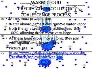 WARM CLOUD
       PRECIPITATION(COLLISION-
        COALESCENCE PROCESS)
• Makes most precipitation
• Water absorbing particles remove water vapor
  from the air at relative humidities less than
  100%, allowing drops to be very large
• As these large drops move along, they join
  with smaller and slower drops
• Picture site:
  http://www.cbs6albany.com/sections/weathe
  r/research/topics/topicfive/
 