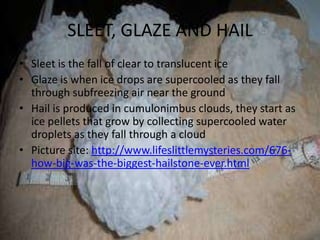SLEET, GLAZE AND HAIL
• Sleet is the fall of clear to translucent ice
• Glaze is when ice drops are supercooled as they fall
  through subfreezing air near the ground
• Hail is produced in cumulonimbus clouds, they start as
  ice pellets that grow by collecting supercooled water
  droplets as they fall through a cloud
• Picture site: http://www.lifeslittlemysteries.com/676-
  how-big-was-the-biggest-hailstone-ever.html
 