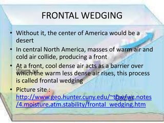 FRONTAL WEDGING
• Without it, the center of America would be a
  desert
• In central North America, masses of warm air and
  cold air collide, producing a front
• At a front, cool dense air acts as a barrier over
  which the warm less dense air rises, this process
  is called frontal wedging
• Picture site :
  http://www.geo.hunter.cuny.edu/~tbw/wc.notes
  /4.moisture.atm.stability/frontal_wedging.htm
 