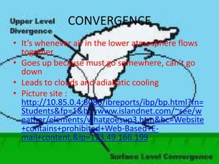 CONVERGENCE
• It’s whenever air in the lower atmosphere flows
  together
• Goes up because must go somewhere, can’t go
  down
• Leads to clouds and adiabatic cooling
• Picture site :
  http://10.85.0.4:8080/ibreports/ibp/bp.html?fn=
  Students&fp=1&bu=www.islandnet.com/~see/w
  eather/elements/whatgoesup3.htm&bc=Website
  +contains+prohibited+Web-Based+E-
  mail+content.&ip=173.49.166.199
 