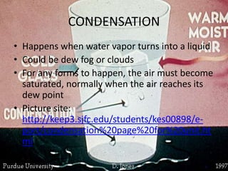 CONDENSATION
• Happens when water vapor turns into a liquid
• Could be dew fog or clouds
• For any forms to happen, the air must become
  saturated, normally when the air reaches its
  dew point
• Picture site:
  http://keep3.sjfc.edu/students/kes00898/e-
  port/condensation%20page%20for%20unit.ht
  ml
 