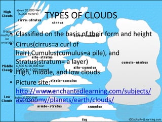 TYPES OF CLOUDS
• Classified on the basis of their form and height
• Cirrus(cirrus=a curl of
  hair),Cumulus(cumulus=a pile), and
  Stratus(stratum= a layer)
• High, middle, and low clouds
• Picture site:
  http://www.enchantedlearning.com/subjects/
  astronomy/planets/earth/clouds/
 