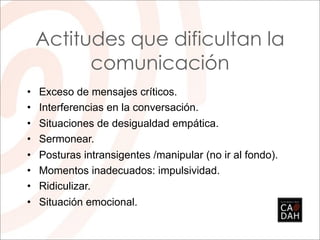 Actitudes que dificultan la
       comunicación
• Exceso de mensajes críticos.
• Interferencias en la conversación.
• Situaciones de desigualdad empática.
• Sermonear.
• Posturas intransigentes /manipular (no ir al fondo).
• Momentos inadecuados: impulsividad.
• Ridiculizar.
• Situación emocional.
 
