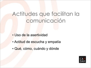 Actitudes que facilitan la
     comunicación

• Uso de la asertividad
• Actitud de escucha y empatía
• Qué, cómo, cuándo y dónde
 