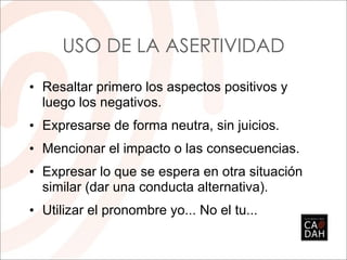USO DE LA ASERTIVIDAD

• Resaltar primero los aspectos positivos y
  luego los negativos.
• Expresarse de forma neutra, sin juicios.
• Mencionar el impacto o las consecuencias.
• Expresar lo que se espera en otra situación
  similar (dar una conducta alternativa).
• Utilizar el pronombre yo... No el tu...
 