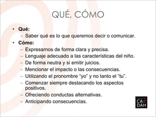 QUÉ, CÓMO
• Qué:
   – Saber qué es lo que queremos decir o comunicar.
• Cómo:
   – Expresarnos de forma clara y precisa.
   – Lenguaje adecuado a las características del niño.
   – De forma neutra y si emitir juicios.
   – Mencionar el impacto o las consecuencias.
   – Utilizando el pronombre “yo” y no tanto el “tu”.
   – Comenzar siempre destacando los aspectos
     positivos.
   – Ofreciendo conductas alternativas.
   – Anticipando consecuencias.
 