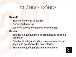 CUÁNDO, DÓNDE

• Cuándo:
   – Elegir el momento adecuado.
   – Evitar interferencias.
   – Tener en cuenta los estados emocionales.
• Dónde:
   – Estudiar en qué lugar se ha producido la acción a
     comentar.
   – Estudiar si el lugar donde nos encontramos es el
     adecuado para hacer los comentarios.
   – Estudiar en qué lugar podamos conversar.
 