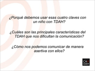 ¿Porqué debemos usar esas cuatro claves con
            un niño con TDAH?

¿Cuáles son las principales características del
  TDAH que nos dificultan la comunicación?

 ¿Cómo nos podemos comunicar de manera
            asertiva con ellos?
 