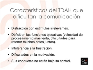 Características del TDAH que
  dificultan la comunicación

• Distracción con estímulos irrelevantes.
• Déficit en las funciones ejecutivas (velocidad de
  procesamiento más lenta, dificultades para
  retener muchos datos juntos).
• Intolerancia a la frustración.
• Dificultades en la motivación.
• Sus conductas no están bajo su control.
 