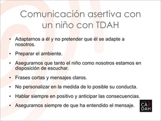 Comunicación asertiva con
       un niño con TDAH
• Adaptarnos a él y no pretender que él se adapte a
  nosotros.
• Preparar el ambiente.
• Asegurarnos que tanto el niño como nosotros estamos en
  disposición de escuchar.
• Frases cortas y mensajes claros.
• No personalizar en la medida de lo posible su conducta.
• Hablar siempre en positivo y anticipar las consecuencias.
• Asegurarnos siempre de que ha entendido el mensaje.
 