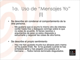 1a. Uso de “Mensajes Yo”
              (I)
• Se describe sin condenar el comportamiento de la
  otra persona.
   – Me gustaría que si ocurre lo mismo otro dia intentes
     contar hasta tres y dialogues conmigo sobre lo que
     no estas de acuerdo. Si tienes razones o
     argumentos de peso yo estoy dispuesta a
     escucharte y negociar las cosas de otra forma.

• Se describe el propio sentimiento
   – Hoy me han gustado mucho tus abrazos pero mama
     se ha puesto triste. No le ha gustado cuando te has
     enfadado tanto y has pegado una patada a tu
     hermana .... Todos hemos terminado disgustados.
 