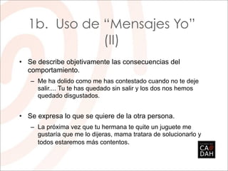 1b. Uso de “Mensajes Yo”
             (II)
• Se describe objetivamente las consecuencias del
  comportamiento.
   – Me ha dolido como me has contestado cuando no te deje
     salir.... Tu te has quedado sin salir y los dos nos hemos
     quedado disgustados.


• Se expresa lo que se quiere de la otra persona.
   – La próxima vez que tu hermana te quite un juguete me
     gustaría que me lo dijeras, mama tratara de solucionarlo y
     todos estaremos más contentos.
 