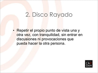 2. Disco Rayado

• Repetir el propio punto de vista una y
  otra vez, con tranquilidad, sin entrar en
  discusiones ni provocaciones que
  pueda hacer la otra persona.
 