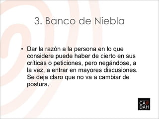 3. Banco de Niebla

• Dar la razón a la persona en lo que
  considere puede haber de cierto en sus
  críticas o peticiones, pero negándose, a
  la vez, a entrar en mayores discusiones.
  Se deja claro que no va a cambiar de
  postura.
 