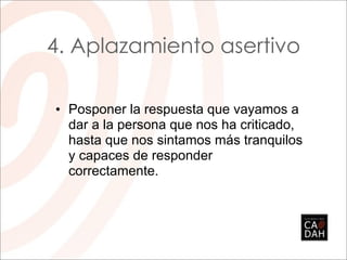 4. Aplazamiento asertivo

• Posponer la respuesta que vayamos a
  dar a la persona que nos ha criticado,
  hasta que nos sintamos más tranquilos
  y capaces de responder
  correctamente.
 