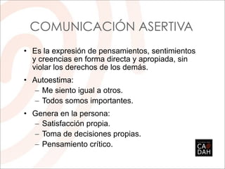 COMUNICACIÓN ASERTIVA
• Es la expresión de pensamientos, sentimientos
  y creencias en forma directa y apropiada, sin
  violar los derechos de los demás.
• Autoestima:
   – Me siento igual a otros.
   – Todos somos importantes.
• Genera en la persona:
  – Satisfacción propia.
  – Toma de decisiones propias.
  – Pensamiento crítico.
 