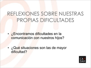 REFLEXIONES SOBRE NUESTRAS
   PROPIAS DIFICULTADES

• ¿Encontramos dificultades en la
  comunicación con nuestros hijos?

• ¿Qué situaciones son las de mayor
  dificultad?
 