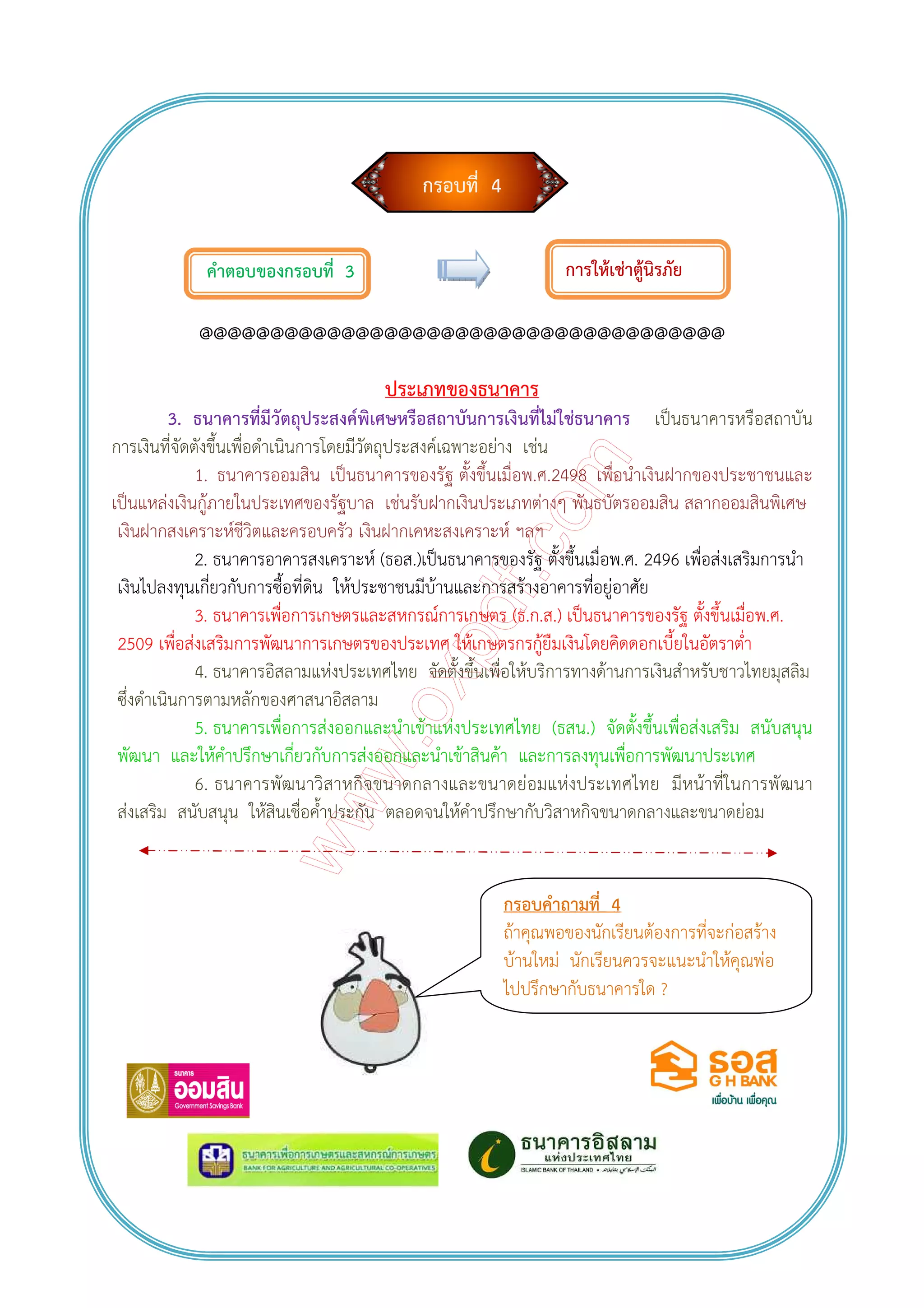 กรอบที่ 4
คําตอบของกรอบที่ 3
@@@@@@@@@@@@@@@@@@@@@@@@@@@@@@@@@@@@@
ประเภทของธนาคาร
3. ธนาคารที่มีวัตถุประสงค์พิเศษหรือสถาบันการเงินที่ไม่ใช่ธนาคาร เป็นธนาคารหรือสถาบัน
การเงินที่จัดตังขึ้นเพื่อดําเนินการโดยมีวัตถุประสงค์เฉพาะอย่าง เช่น
1. ธนาคารออมสิน เป็นธนาคารของรัฐ ตั้งขึ้นเมื่อพ.ศ.2498 เพื่อนําเงินฝากของประชาชนและ
เป็นแหล่งเงินกู้ภายในประเทศของรัฐบาล เช่นรับฝากเงินประเภทต่างๆ พันธบัตรออมสิน สลากออมสินพิเศษ
เงินฝากสงเคราะห์ชีวิตและครอบครัว เงินฝากเคหะสงเคราะห์ ฯลฯ
2. ธนาคารอาคารสงเคราะห์ (ธอส.)เป็นธนาคารของรัฐ ตั้งขึ้นเมื่อพ.ศ. 2496 เพื่อส่งเสริมการนํา
เงินไปลงทุนเกี่ยวกับการซื้อที่ดิน ให้ประชาชนมีบ้านและการสร้างอาคารที่อยู่อาศัย
3. ธนาคารเพื่อการเกษตรและสหกรณ์การเกษตร (ธ.ก.ส.) เป็นธนาคารของรัฐ ตั้งขึ้นเมื่อพ.ศ.
2509 เพื่อส่งเสริมการพัฒนาการเกษตรของประเทศ ให้เกษตรกรกู้ยืมเงินโดยคิดดอกเบี้ยในอัตราต่ํา
4. ธนาคารอิสลามแห่งประเทศไทย จัดตั้งขึ้นเพื่อให้บริการทางด้านการเงินสําหรับชาวไทยมุสลิม
ซึ่งดําเนินการตามหลักของศาสนาอิสลาม
5. ธนาคารเพื่อการส่งออกและนําเข้าแห่งประเทศไทย (ธสน.) จัดตั้งขึ้นเพื่อส่งเสริม สนับสนุน
พัฒนา และให้คําปรึกษาเกี่ยวกับการส่งออกและนําเข้าสินค้า และการลงทุนเพื่อการพัฒนาประเทศ
6. ธนาคารพัฒนาวิสาหกิจขนาดกลางและขนาดย่อมแห่งประเทศไทย มีหน้าที่ในการพัฒนา
ส่งเสริม สนับสนุน ให้สินเชื่อค้ําประกัน ตลอดจนให้คําปรึกษากับวิสาหกิจขนาดกลางและขนาดย่อม
การให้เช่าตู้นิรภัย
กรอบคําถามที่ 4
ถ้าคุณพอของนักเรียนต้องการที่จะก่อสร้าง
บ้านใหม่ นักเรียนควรจะแนะนําให้คุณพ่อ
ไปปรึกษากับธนาคารใด ?
 