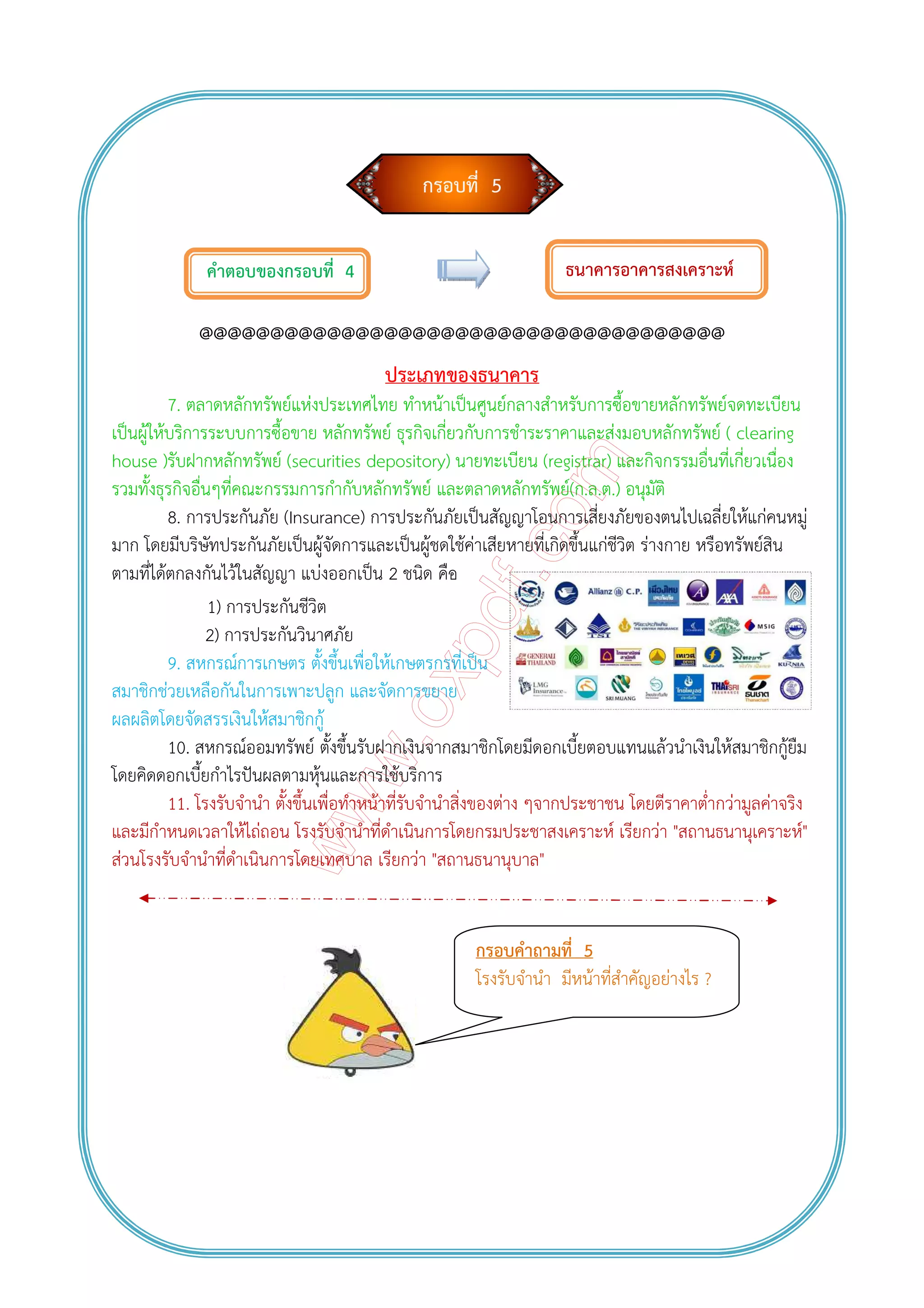 กรอบที่ 5
คําตอบของกรอบที่ 4
@@@@@@@@@@@@@@@@@@@@@@@@@@@@@@@@@@@@@
ประเภทของธนาคาร
7. ตลาดหลักทรัพย์แห่งประเทศไทย ทําหน้าเป็นศูนย์กลางสําหรับการซื้อขายหลักทรัพย์จดทะเบียน
เป็นผู้ให้บริการระบบการซื้อขาย หลักทรัพย์ ธุรกิจเกี่ยวกับการชําระราคาและส่งมอบหลักทรัพย์ ( clearing
house )รับฝากหลักทรัพย์ (securities depository) นายทะเบียน (registrar) และกิจกรรมอื่นที่เกี่ยวเนื่อง
รวมทั้งธุรกิจอื่นๆที่คณะกรรมการกํากับหลักทรัพย์ และตลาดหลักทรัพย์(ก.ล.ต.) อนุมัติ
8. การประกันภัย (Insurance) การประกันภัยเป็นสัญญาโอนการเสี่ยงภัยของตนไปเฉลี่ยให้แก่คนหมู่
มาก โดยมีบริษัทประกันภัยเป็นผู้จัดการและเป็นผู้ชดใช้ค่าเสียหายที่เกิดขึ้นแก่ชีวิต ร่างกาย หรือทรัพย์สิน
ตามที่ได้ตกลงกันไว้ในสัญญา แบ่งออกเป็น 2 ชนิด คือ
1) การประกันชีวิต
2) การประกันวินาศภัย
9. สหกรณ์การเกษตร ตั้งขึ้นเพื่อให้เกษตรกรที่เป็น
สมาชิกช่วยเหลือกันในการเพาะปลูก และจัดการขยาย
ผลผลิตโดยจัดสรรเงินให้สมาชิกกู้
10. สหกรณ์ออมทรัพย์ ตั้งขึ้นรับฝากเงินจากสมาชิกโดยมีดอกเบี้ยตอบแทนแล้วนําเงินให้สมาชิกกู้ยืม
โดยคิดดอกเบี้ยกําไรปันผลตามหุ้นและการใช้บริการ
11. โรงรับจํานํา ตั้งขึ้นเพื่อทําหน้าที่รับจํานําสิ่งของต่าง ๆจากประชาชน โดยตีราคาต่ํากว่ามูลค่าจริง
และมีกําหนดเวลาให้ไถ่ถอน โรงรับจํานําที่ดําเนินการโดยกรมประชาสงเคราะห์ เรียกว่า "สถานธนานุเคราะห์"
ส่วนโรงรับจํานําที่ดําเนินการโดยเทศบาล เรียกว่า "สถานธนานุบาล"
ธนาคารอาคารสงเคราะห์
กรอบคําถามที่ 5
โรงรับจํานํา มีหน้าที่สําคัญอย่างไร ?
 