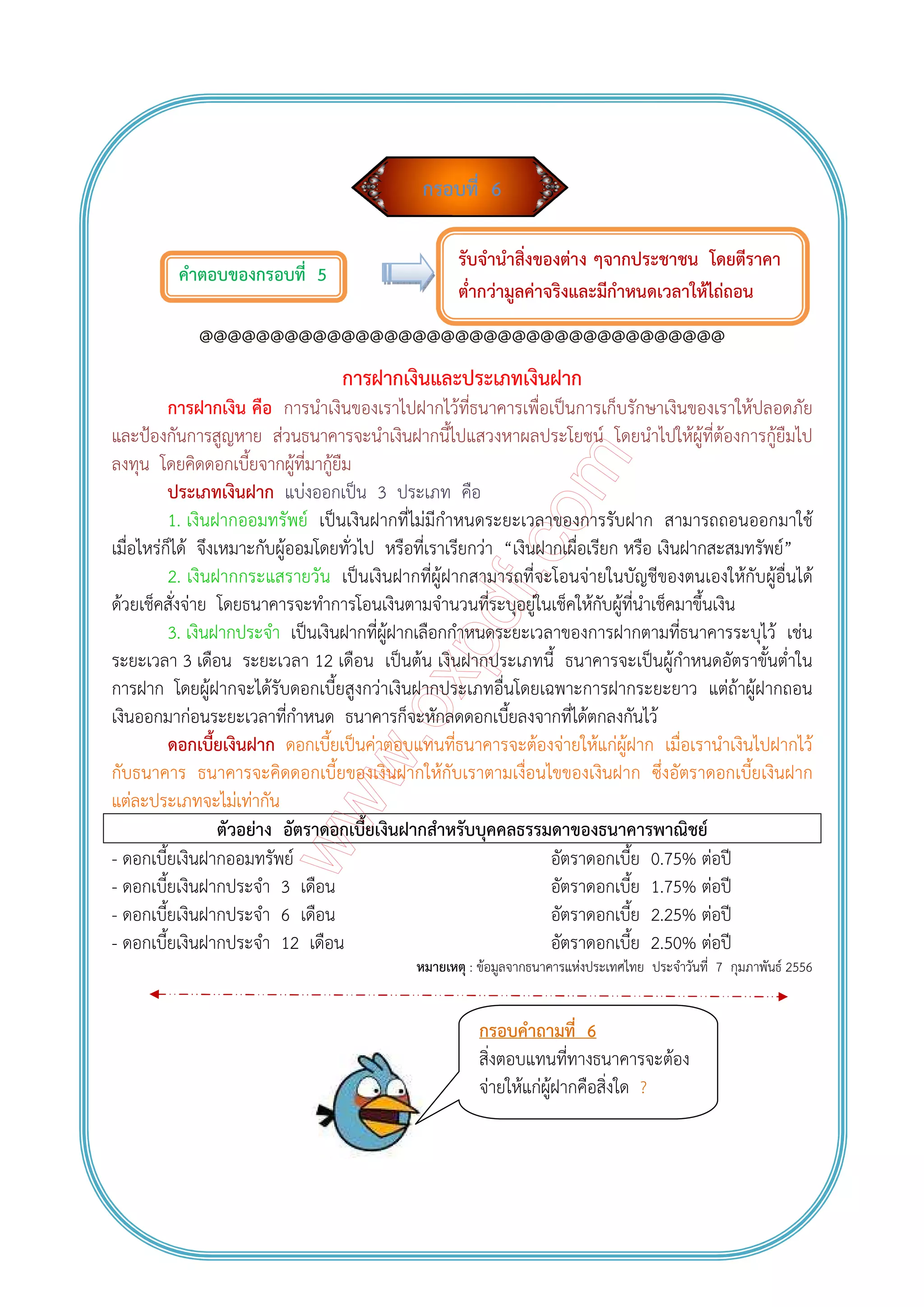 กรอบที่ 6
คําตอบของกรอบที่ 5
@@@@@@@@@@@@@@@@@@@@@@@@@@@@@@@@@@@@@
การฝากเงินและประเภทเงินฝาก
การฝากเงิน คือ การนําเงินของเราไปฝากไว้ที่ธนาคารเพื่อเป็นการเก็บรักษาเงินของเราให้ปลอดภัย
และป้องกันการสูญหาย ส่วนธนาคารจะนําเงินฝากนี้ไปแสวงหาผลประโยชน์ โดยนําไปให้ผู้ที่ต้องการกู้ยืมไป
ลงทุน โดยคิดดอกเบี้ยจากผู้ที่มากู้ยืม
ประเภทเงินฝาก แบ่งออกเป็น 3 ประเภท คือ
1. เงินฝากออมทรัพย์ เป็นเงินฝากที่ไม่มีกําหนดระยะเวลาของการรับฝาก สามารถถอนออกมาใช้
เมื่อไหร่ก็ได้ จึงเหมาะกับผู้ออมโดยทั่วไป หรือที่เราเรียกว่า “เงินฝากเผื่อเรียก หรือ เงินฝากสะสมทรัพย์”
2. เงินฝากกระแสรายวัน เป็นเงินฝากที่ผู้ฝากสามารถที่จะโอนจ่ายในบัญชีของตนเองให้กับผู้อื่นได้
ด้วยเช็คสั่งจ่าย โดยธนาคารจะทําการโอนเงินตามจํานวนที่ระบุอยู่ในเช็คให้กับผู้ที่นําเช็คมาขึ้นเงิน
3. เงินฝากประจํา เป็นเงินฝากที่ผู้ฝากเลือกกําหนดระยะเวลาของการฝากตามที่ธนาคารระบุไว้ เช่น
ระยะเวลา 3 เดือน ระยะเวลา 12 เดือน เป็นต้น เงินฝากประเภทนี้ ธนาคารจะเป็นผู้กําหนดอัตราขั้นต่ําใน
การฝาก โดยผู้ฝากจะได้รับดอกเบี้ยสูงกว่าเงินฝากประเภทอื่นโดยเฉพาะการฝากระยะยาว แต่ถ้าผู้ฝากถอน
เงินออกมาก่อนระยะเวลาที่กําหนด ธนาคารก็จะหักลดดอกเบี้ยลงจากที่ได้ตกลงกันไว้
ดอกเบี้ยเงินฝาก ดอกเบี้ยเป็นค่าตอบแทนที่ธนาคารจะต้องจ่ายให้แก่ผู้ฝาก เมื่อเรานําเงินไปฝากไว้
กับธนาคาร ธนาคารจะคิดดอกเบี้ยของเงินฝากให้กับเราตามเงื่อนไขของเงินฝาก ซึ่งอัตราดอกเบี้ยเงินฝาก
แต่ละประเภทจะไม่เท่ากัน
ตัวอย่าง อัตราดอกเบี้ยเงินฝากสําหรับบุคคลธรรมดาของธนาคารพาณิชย์
- ดอกเบี้ยเงินฝากออมทรัพย์ อัตราดอกเบี้ย 0.75% ต่อปี
- ดอกเบี้ยเงินฝากประจํา 3 เดือน อัตราดอกเบี้ย 1.75% ต่อปี
- ดอกเบี้ยเงินฝากประจํา 6 เดือน อัตราดอกเบี้ย 2.25% ต่อปี
- ดอกเบี้ยเงินฝากประจํา 12 เดือน อัตราดอกเบี้ย 2.50% ต่อปี
หมายเหตุ : ข้อมูลจากธนาคารแห่งประเทศไทย ประจําวันที่ 7 กุมภาพันธ์ 2556
รับจํานําสิ่งของต่าง ๆจากประชาชน โดยตีราคา
ต่ํากว่ามูลค่าจริงและมีกําหนดเวลาให้ไถ่ถอน
กรอบคําถามที่ 6
สิ่งตอบแทนที่ทางธนาคารจะต้อง
จ่ายให้แก่ผู้ฝากคือสิ่งใด ?
 