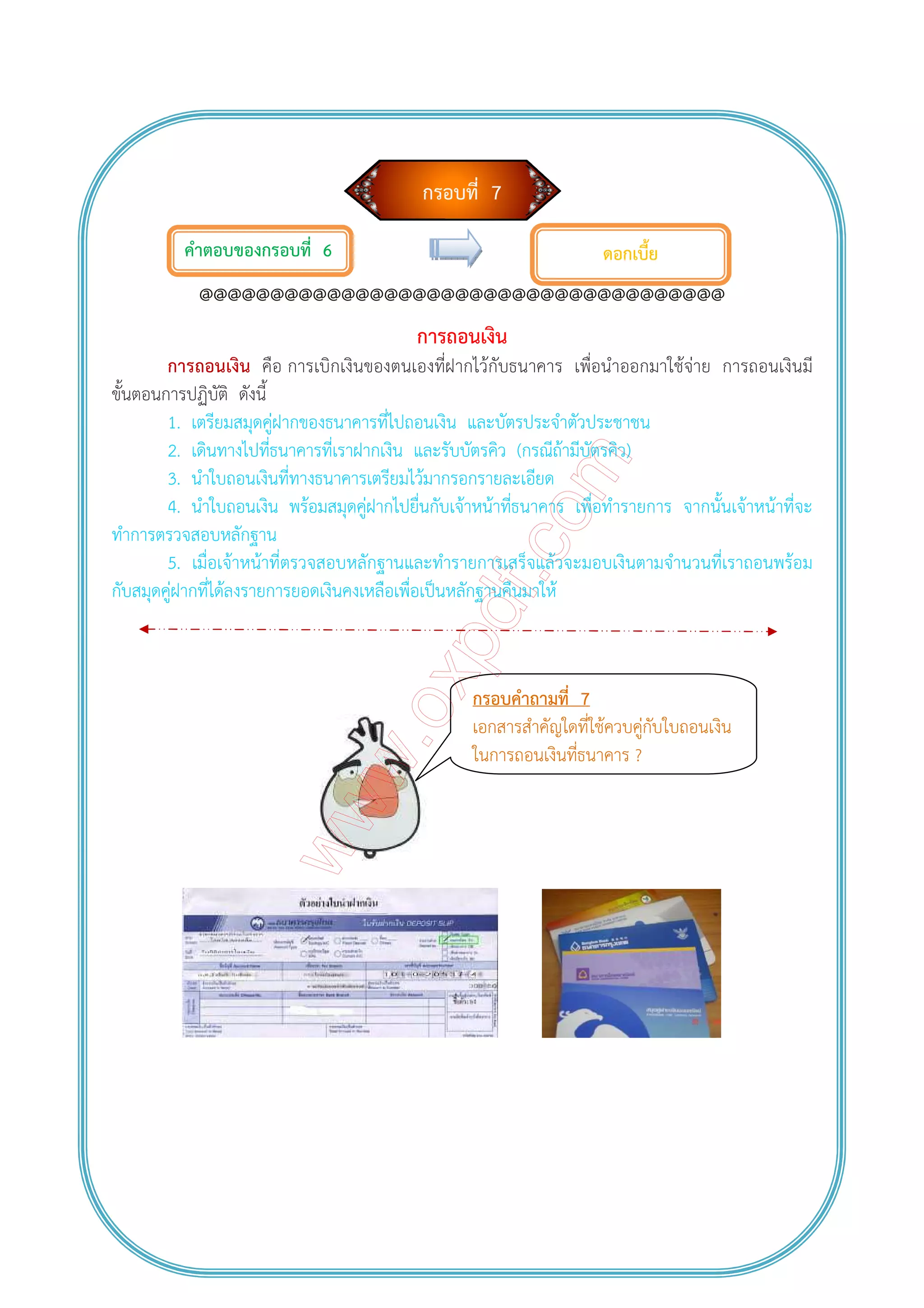 กรอบที่ 7
คําตอบของกรอบที่ 6
@@@@@@@@@@@@@@@@@@@@@@@@@@@@@@@@@@@@@
การถอนเงิน
การถอนเงิน คือ การเบิกเงินของตนเองที่ฝากไว้กับธนาคาร เพื่อนําออกมาใช้จ่าย การถอนเงินมี
ขั้นตอนการปฏิบัติ ดังนี้
1. เตรียมสมุดคู่ฝากของธนาคารที่ไปถอนเงิน และบัตรประจําตัวประชาชน
2. เดินทางไปที่ธนาคารที่เราฝากเงิน และรับบัตรคิว (กรณีถ้ามีบัตรคิว)
3. นําใบถอนเงินที่ทางธนาคารเตรียมไว้มากรอกรายละเอียด
4. นําใบถอนเงิน พร้อมสมุดคู่ฝากไปยื่นกับเจ้าหน้าที่ธนาคาร เพื่อทํารายการ จากนั้นเจ้าหน้าที่จะ
ทําการตรวจสอบหลักฐาน
5. เมื่อเจ้าหน้าที่ตรวจสอบหลักฐานและทํารายการเสร็จแล้วจะมอบเงินตามจํานวนที่เราถอนพร้อม
กับสมุดคู่ฝากที่ได้ลงรายการยอดเงินคงเหลือเพื่อเป็นหลักฐานคืนมาให้
กรอบคําถามที่ 7
เอกสารสําคัญใดที่ใช้ควบคู่กับใบถอนเงิน
ในการถอนเงินที่ธนาคาร ?
ดอกเบี้ย
 