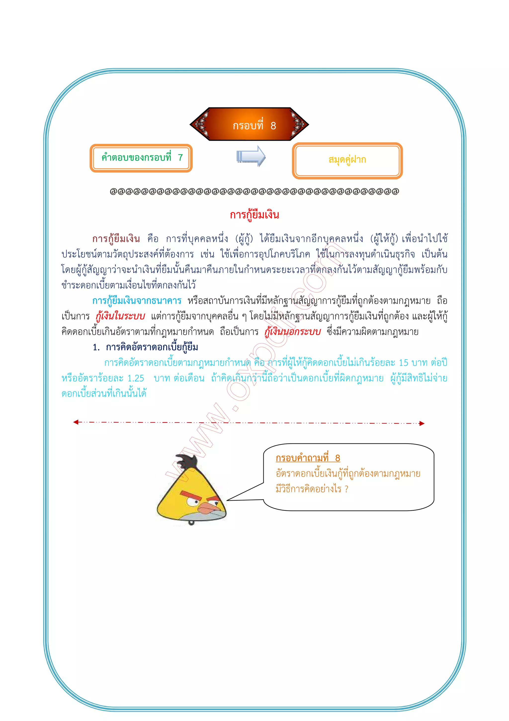 กรอบที่ 8
คําตอบของกรอบที่ 7
@@@@@@@@@@@@@@@@@@@@@@@@@@@@@@@@@@@@@
การกู้ยืมเงิน
การกู้ยืมเงิน คือ การที่บุคคลหนึ่ง (ผู้กู้) ได้ยืมเงินจากอีกบุคคลหนึ่ง (ผู้ให้กู้) เพื่อนําไปใช้
ประโยชน์ตามวัตถุประสงค์ที่ต้องการ เช่น ใช้เพื่อการอุปโภคบริโภค ใช้ในการลงทุนดําเนินธุรกิจ เป็นต้น
โดยผู้กู้สัญญาว่าจะนําเงินที่ยืมนั้นคืนมาคืนภายในกําหนดระยะเวลาที่ตกลงกันไว้ตามสัญญากู้ยืมพร้อมกับ
ชําระดอกเบี้ยตามเงื่อนไขที่ตกลงกันไว้
การกู้ยืมเงินจากธนาคาร หรือสถาบันการเงินที่มีหลักฐานสัญญาการกู้ยืมที่ถูกต้องตามกฎหมาย ถือ
เป็นการ กู้เงินในระบบ แต่การกู้ยืมจากบุคคลอื่น ๆ โดยไม่มีหลักฐานสัญญาการกู้ยืมเงินที่ถูกต้อง และผู้ให้กู้
คิดดอกเบี้ยเกินอัตราตามที่กฎหมายกําหนด ถือเป็นการ กู้เงินนอกระบบ ซึ่งมีความผิดตามกฎหมาย
1. การคิดอัตราดอกเบี้ยกู้ยืม
การคิดอัตราดอกเบี้ยตามกฎหมายกําหนด คือ การที่ผู้ให้กู้คิดดอกเบี้ยไม่เกินร้อยละ 15 บาท ต่อปี
หรืออัตราร้อยละ 1.25 บาท ต่อเดือน ถ้าคิดเกินกว่านี้ถือว่าเป็นดอกเบี้ยที่ผิดกฎหมาย ผู้กู้มีสิทธิไม่จ่าย
ดอกเบี้ยส่วนที่เกินนั้นได้
สมุดคู่ฝาก
กรอบคําถามที่ 8
อัตราดอกเบี้ยเงินกู้ที่ถูกต้องตามกฎหมาย
มีวิธีการคิดอย่างไร ?
 