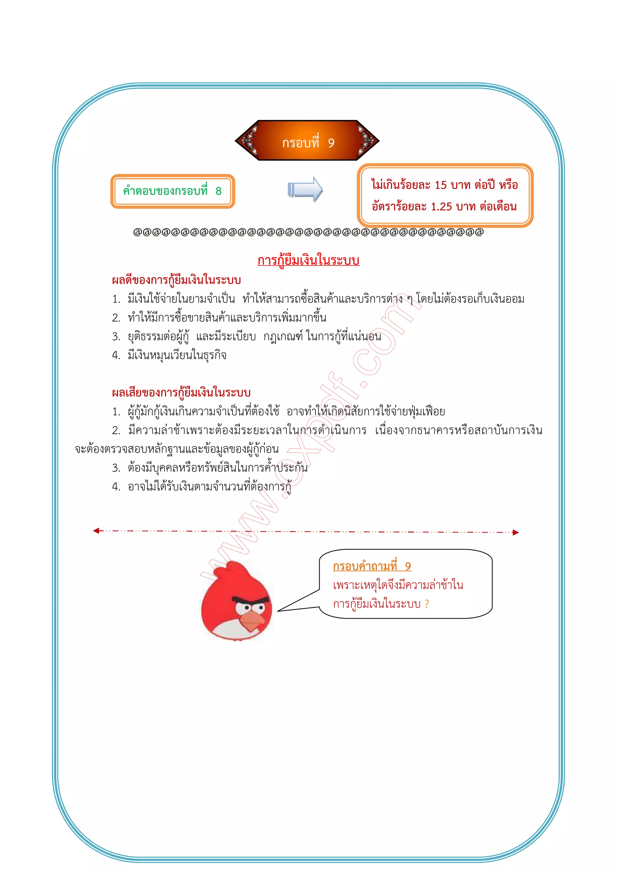 กรอบที่ 9
คําตอบของกรอบที่ 8
@@@@@@@@@@@@@@@@@@@@@@@@@@@@@@@@@@@@@
การกู้ยืมเงินในระบบ
ผลดีของการกู้ยืมเงินในระบบ
1. มีเงินใช้จ่ายในยามจําเป็น ทําให้สามารถซื้อสินค้าและบริการต่าง ๆ โดยไม่ต้องรอเก็บเงินออม
2. ทําให้มีการซื้อขายสินค้าและบริการเพิ่มมากขึ้น
3. ยุติธรรมต่อผู้กู้ และมีระเบียบ กฎเกณฑ์ ในการกู้ที่แน่นอน
4. มีเงินหมุนเวียนในธุรกิจ
ผลเสียของการกู้ยืมเงินในระบบ
1. ผู้กู้มักกู้เงินเกินความจําเป็นที่ต้องใช้ อาจทําให้เกิดนิสัยการใช้จ่ายฟุ่มเฟือย
2. มีความล่าช้าเพราะต้องมีระยะเวลาในการดําเนินการ เนื่องจากธนาคารหรือสถาบันการเงิน
จะต้องตรวจสอบหลักฐานและข้อมูลของผู้กู้ก่อน
3. ต้องมีบุคคลหรือทรัพย์สินในการค้ําประกัน
4. อาจไม่ได้รับเงินตามจํานวนที่ต้องการกู้
ไม่เกินร้อยละ 15 บาท ต่อปี หรือ
อัตราร้อยละ 1.25 บาท ต่อเดือน
กรอบคําถามที่ 9
เพราะเหตุใดจึงมีความล่าช้าใน
การกู้ยืมเงินในระบบ ?
 