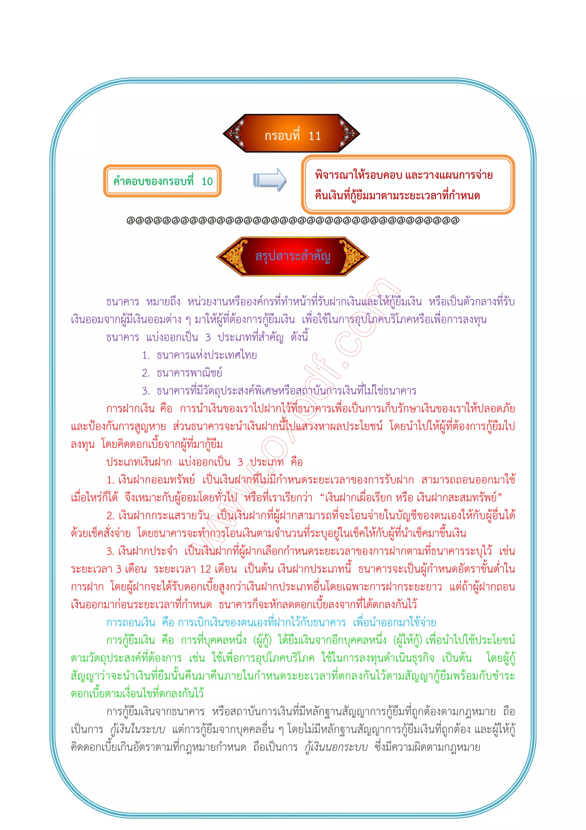 กรอบที่ 11
คําตอบของกรอบที่ 10
@@@@@@@@@@@@@@@@@@@@@@@@@@@@@@@@@@@@@
สรุปสาระสําคัญ
ธนาคาร หมายถึง หน่วยงานหรือองค์กรที่ทําหน้าที่รับฝากเงินและให้กู้ยืมเงิน หรือเป็นตัวกลางที่รับ
เงินออมจากผู้มีเงินออมต่าง ๆ มาให้ผู้ที่ต้องการกู้ยืมเงิน เพื่อใช้ในการอุปโภคบริโภคหรือเพื่อการลงทุน
ธนาคาร แบ่งออกเป็น 3 ประเภทที่สําคัญ ดังนี้
1. ธนาคารแห่งประเทศไทย
2. ธนาคารพาณิชย์
3. ธนาคารที่มีวัตถุประสงค์พิเศษหรือสถาบันการเงินที่ไม่ใช่ธนาคาร
การฝากเงิน คือ การนําเงินของเราไปฝากไว้ที่ธนาคารเพื่อเป็นการเก็บรักษาเงินของเราให้ปลอดภัย
และป้องกันการสูญหาย ส่วนธนาคารจะนําเงินฝากนี้ไปแสวงหาผลประโยชน์ โดยนําไปให้ผู้ที่ต้องการกู้ยืมไป
ลงทุน โดยคิดดอกเบี้ยจากผู้ที่มากู้ยืม
ประเภทเงินฝาก แบ่งออกเป็น 3 ประเภท คือ
1. เงินฝากออมทรัพย์ เป็นเงินฝากที่ไม่มีกําหนดระยะเวลาของการรับฝาก สามารถถอนออกมาใช้
เมื่อไหร่ก็ได้ จึงเหมาะกับผู้ออมโดยทั่วไป หรือที่เราเรียกว่า “เงินฝากเผื่อเรียก หรือ เงินฝากสะสมทรัพย์”
2. เงินฝากกระแสรายวัน เป็นเงินฝากที่ผู้ฝากสามารถที่จะโอนจ่ายในบัญชีของตนเองให้กับผู้อื่นได้
ด้วยเช็คสั่งจ่าย โดยธนาคารจะทําการโอนเงินตามจํานวนที่ระบุอยู่ในเช็คให้กับผู้ที่นําเช็คมาขึ้นเงิน
3. เงินฝากประจํา เป็นเงินฝากที่ผู้ฝากเลือกกําหนดระยะเวลาของการฝากตามที่ธนาคารระบุไว้ เช่น
ระยะเวลา 3 เดือน ระยะเวลา 12 เดือน เป็นต้น เงินฝากประเภทนี้ ธนาคารจะเป็นผู้กําหนดอัตราขั้นต่ําใน
การฝาก โดยผู้ฝากจะได้รับดอกเบี้ยสูงกว่าเงินฝากประเภทอื่นโดยเฉพาะการฝากระยะยาว แต่ถ้าผู้ฝากถอน
เงินออกมาก่อนระยะเวลาที่กําหนด ธนาคารก็จะหักลดดอกเบี้ยลงจากที่ได้ตกลงกันไว้
การถอนเงิน คือ การเบิกเงินของตนเองที่ฝากไว้กับธนาคาร เพื่อนําออกมาใช้จ่าย
การกู้ยืมเงิน คือ การที่บุคคลหนึ่ง (ผู้กู้) ได้ยืมเงินจากอีกบุคคลหนึ่ง (ผู้ให้กู้) เพื่อนําไปใช้ประโยชน์
ตามวัตถุประสงค์ที่ต้องการ เช่น ใช้เพื่อการอุปโภคบริโภค ใช้ในการลงทุนดําเนินธุรกิจ เป็นต้น โดยผู้กู้
สัญญาว่าจะนําเงินที่ยืมนั้นคืนมาคืนภายในกําหนดระยะเวลาที่ตกลงกันไว้ตามสัญญากู้ยืมพร้อมกับชําระ
ดอกเบี้ยตามเงื่อนไขที่ตกลงกันไว้
การกู้ยืมเงินจากธนาคาร หรือสถาบันการเงินที่มีหลักฐานสัญญาการกู้ยืมที่ถูกต้องตามกฎหมาย ถือ
เป็นการ กู้เงินในระบบ แต่การกู้ยืมจากบุคคลอื่น ๆ โดยไม่มีหลักฐานสัญญาการกู้ยืมเงินที่ถูกต้อง และผู้ให้กู้
คิดดอกเบี้ยเกินอัตราตามที่กฎหมายกําหนด ถือเป็นการ กู้เงินนอกระบบ ซึ่งมีความผิดตามกฎหมาย
พิจารณาให้รอบคอบ และวางแผนการจ่าย
คืนเงินที่กู้ยืมมาตามระยะเวลาที่กําหนด
 