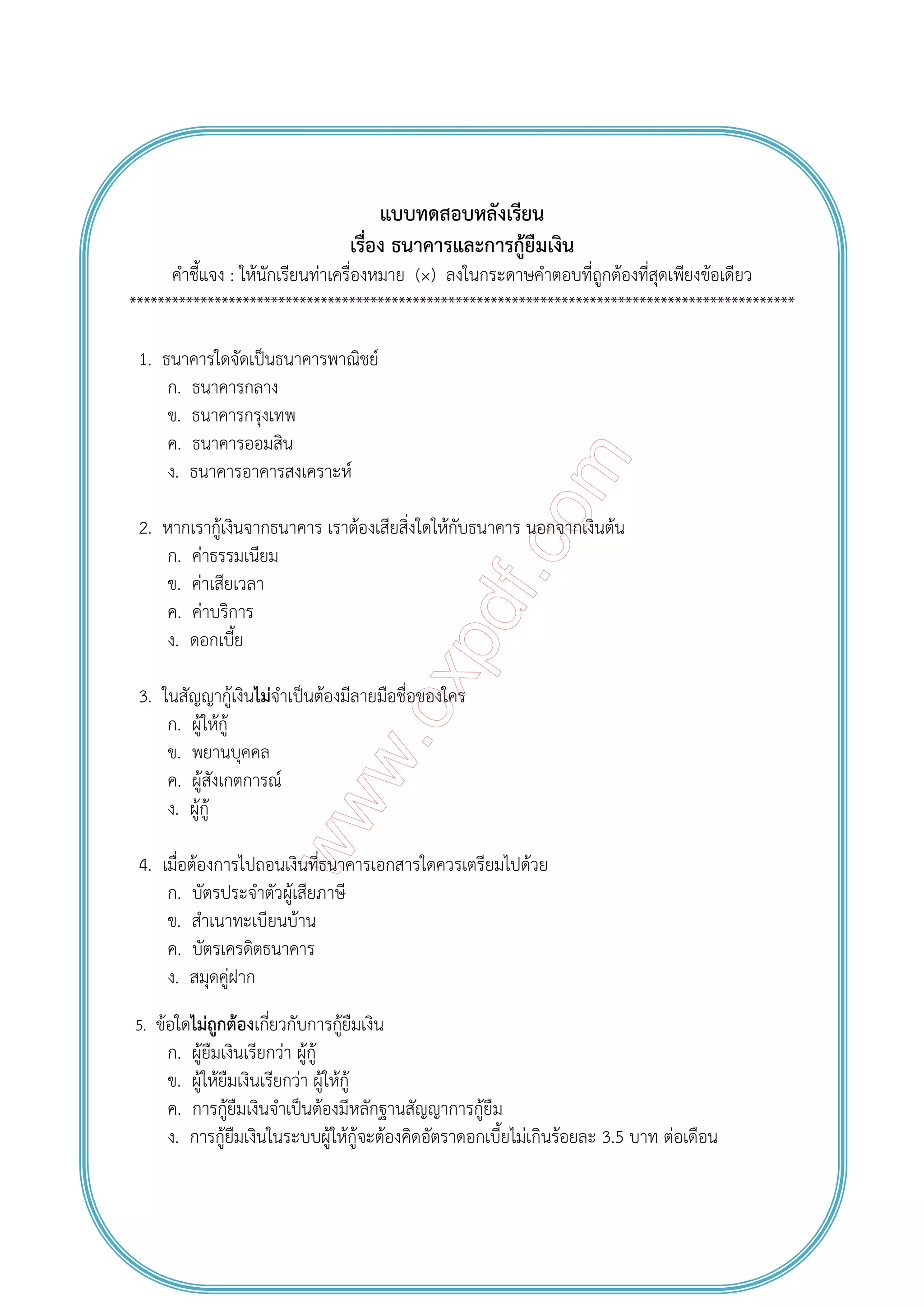 แบบทดสอบหลังเรียน
เรื่อง ธนาคารและการกู้ยืมเงิน
คําชี้แจง : ให้นักเรียนท่าเครื่องหมาย (×) ลงในกระดาษคําตอบที่ถูกต้องที่สุดเพียงข้อเดียว
**********************************************************************************************
1. ธนาคารใดจัดเป็นธนาคารพาณิชย์
ก. ธนาคารกลาง
ข. ธนาคารกรุงเทพ
ค. ธนาคารออมสิน
ง. ธนาคารอาคารสงเคราะห์
2. หากเรากู้เงินจากธนาคาร เราต้องเสียสิ่งใดให้กับธนาคาร นอกจากเงินต้น
ก. ค่าธรรมเนียม
ข. ค่าเสียเวลา
ค. ค่าบริการ
ง. ดอกเบี้ย
3. ในสัญญากู้เงินไม่จําเป็นต้องมีลายมือชื่อของใคร
ก. ผู้ให้กู้
ข. พยานบุคคล
ค. ผู้สังเกตการณ์
ง. ผู้กู้
4. เมื่อต้องการไปถอนเงินที่ธนาคารเอกสารใดควรเตรียมไปด้วย
ก. บัตรประจําตัวผู้เสียภาษี
ข. สําเนาทะเบียนบ้าน
ค. บัตรเครดิตธนาคาร
ง. สมุดคู่ฝาก
5. ข้อใดไม่ถูกต้องเกี่ยวกับการกู้ยืมเงิน
ก. ผู้ยืมเงินเรียกว่า ผู้กู้
ข. ผู้ให้ยืมเงินเรียกว่า ผู้ให้กู้
ค. การกู้ยืมเงินจําเป็นต้องมีหลักฐานสัญญาการกู้ยืม
ง. การกู้ยืมเงินในระบบผู้ให้กู้จะต้องคิดอัตราดอกเบี้ยไม่เกินร้อยละ 3.5 บาท ต่อเดือน
 