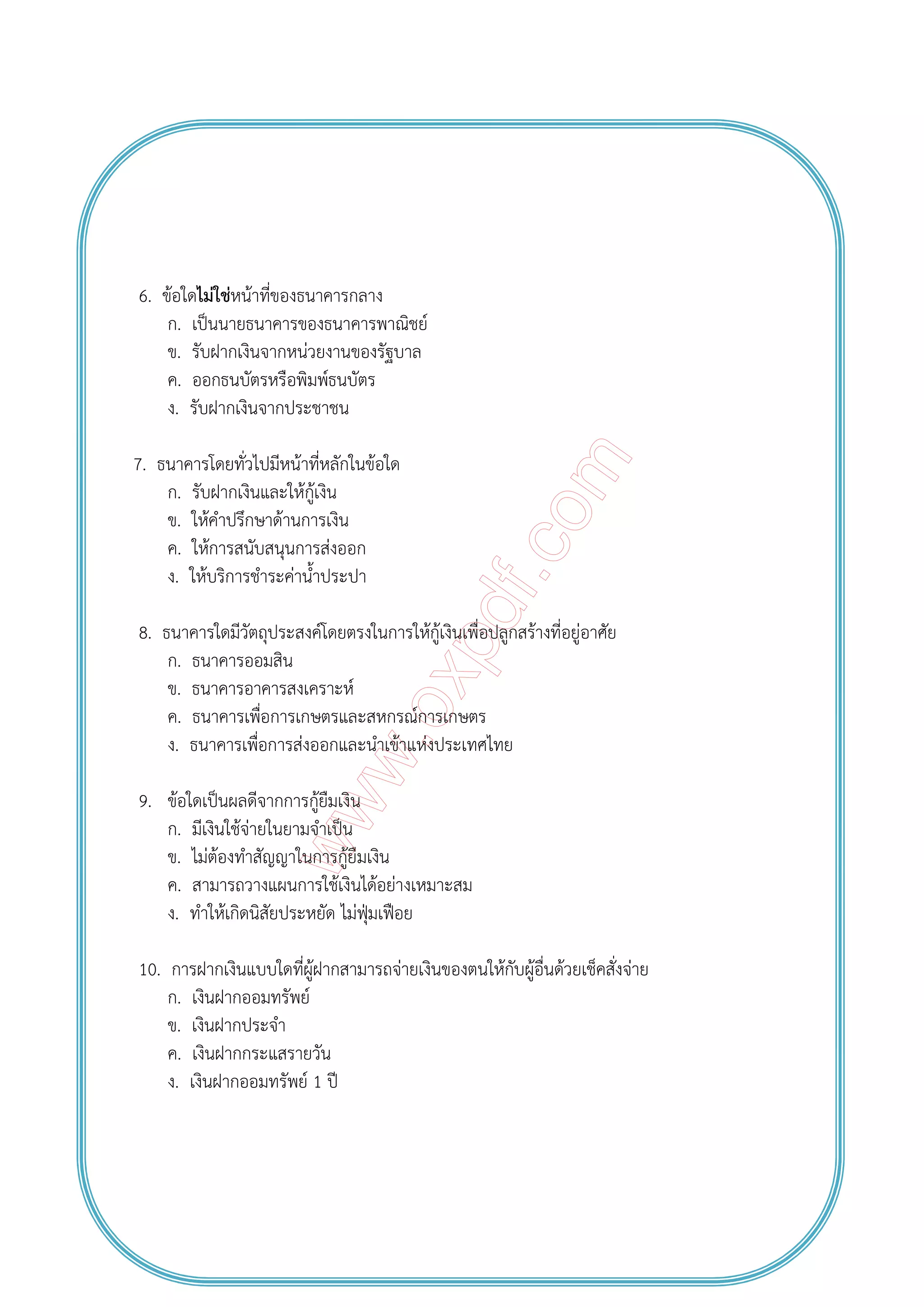 6. ข้อใดไม่ใช่หน้าที่ของธนาคารกลาง
ก. เป็นนายธนาคารของธนาคารพาณิชย์
ข. รับฝากเงินจากหน่วยงานของรัฐบาล
ค. ออกธนบัตรหรือพิมพ์ธนบัตร
ง. รับฝากเงินจากประชาชน
7. ธนาคารโดยทั่วไปมีหน้าที่หลักในข้อใด
ก. รับฝากเงินและให้กู้เงิน
ข. ให้คําปรึกษาด้านการเงิน
ค. ให้การสนับสนุนการส่งออก
ง. ให้บริการชําระค่าน้ําประปา
8. ธนาคารใดมีวัตถุประสงค์โดยตรงในการให้กู้เงินเพื่อปลูกสร้างที่อยู่อาศัย
ก. ธนาคารออมสิน
ข. ธนาคารอาคารสงเคราะห์
ค. ธนาคารเพื่อการเกษตรและสหกรณ์การเกษตร
ง. ธนาคารเพื่อการส่งออกและนําเข้าแห่งประเทศไทย
9. ข้อใดเป็นผลดีจากการกู้ยืมเงิน
ก. มีเงินใช้จ่ายในยามจําเป็น
ข. ไม่ต้องทําสัญญาในการกู้ยืมเงิน
ค. สามารถวางแผนการใช้เงินได้อย่างเหมาะสม
ง. ทําให้เกิดนิสัยประหยัด ไม่ฟุ่มเฟือย
10. การฝากเงินแบบใดที่ผู้ฝากสามารถจ่ายเงินของตนให้กับผู้อื่นด้วยเช็คสั่งจ่าย
ก. เงินฝากออมทรัพย์
ข. เงินฝากประจํา
ค. เงินฝากกระแสรายวัน
ง. เงินฝากออมทรัพย์ 1 ปี
 