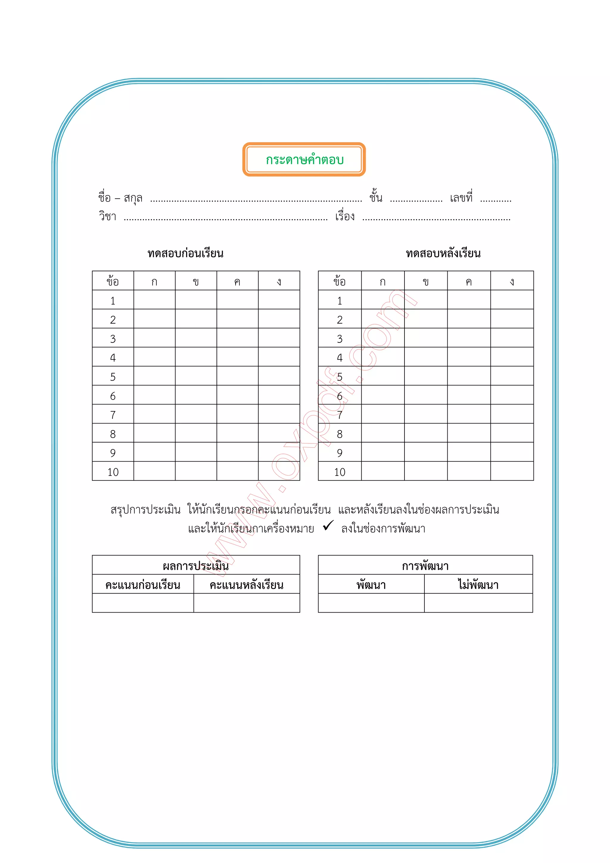 กระดาษคําตอบ
ชื่อ – สกุล ................................................................................ ชั้น .................... เลขที่ ............
วิชา ............................................................................. เรื่อง ........................................................
ทดสอบก่อนเรียน ทดสอบหลังเรียน
ข้อ ก ข ค ง ข้อ ก ข ค ง
1 1
2 2
3 3
4 4
5 5
6 6
7 7
8 8
9 9
10 10
สรุปการประเมิน ให้นักเรียนกรอกคะแนนก่อนเรียน และหลังเรียนลงในช่องผลการประเมิน
และให้นักเรียนกาเครื่องหมาย ลงในช่องการพัฒนา
ผลการประเมิน การพัฒนา
คะแนนก่อนเรียน คะแนนหลังเรียน พัฒนา ไม่พัฒนา
 