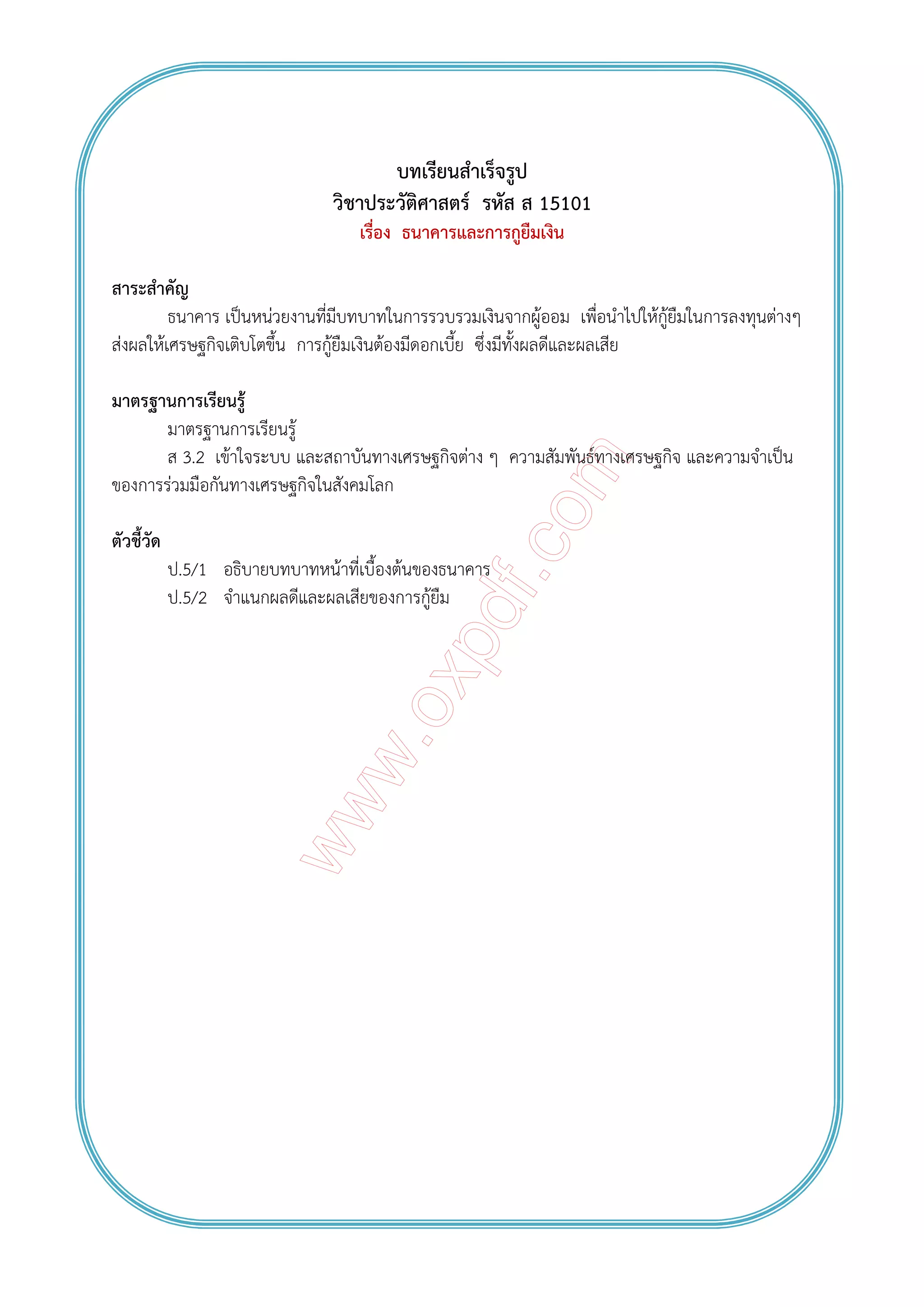 บทเรียนสําเร็จรูป
วิชาประวัติศาสตร์ รหัส ส 15101
เรื่อง ธนาคารและการกูยืมเงิน
สาระสําคัญ
ธนาคาร เป็นหน่วยงานที่มีบทบาทในการรวบรวมเงินจากผู้ออม เพื่อนําไปให้กู้ยืมในการลงทุนต่างๆ
ส่งผลให้เศรษฐกิจเติบโตขึ้น การกู้ยืมเงินต้องมีดอกเบี้ย ซึ่งมีทั้งผลดีและผลเสีย
มาตรฐานการเรียนรู้
มาตรฐานการเรียนรู้
ส 3.2 เข้าใจระบบ และสถาบันทางเศรษฐกิจต่าง ๆ ความสัมพันธ์ทางเศรษฐกิจ และความจําเป็น
ของการร่วมมือกันทางเศรษฐกิจในสังคมโลก
ตัวชี้วัด
ป.5/1 อธิบายบทบาทหน้าที่เบื้องต้นของธนาคาร
ป.5/2 จําแนกผลดีและผลเสียของการกู้ยืม
 