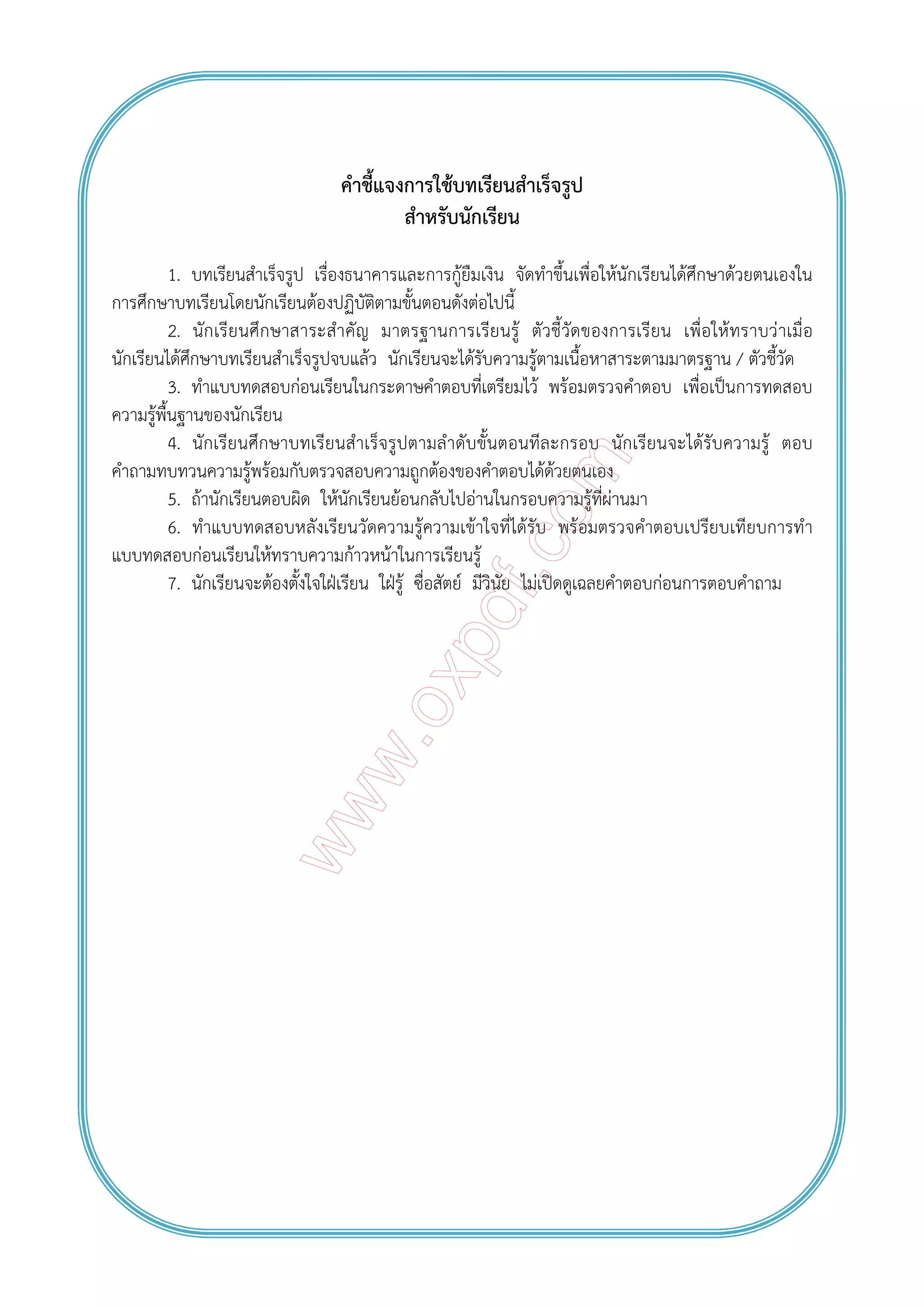 คําชี้แจงการใช้บทเรียนสําเร็จรูป
สําหรับนักเรียน
1. บทเรียนสําเร็จรูป เรื่องธนาคารและการกู้ยืมเงิน จัดทําขึ้นเพื่อให้นักเรียนได้ศึกษาด้วยตนเองใน
การศึกษาบทเรียนโดยนักเรียนต้องปฏิบัติตามขั้นตอนดังต่อไปนี้
2. นักเรียนศึกษาสาระสําคัญ มาตรฐานการเรียนรู้ ตัวชี้วัดของการเรียน เพื่อให้ทราบว่าเมื่อ
นักเรียนได้ศึกษาบทเรียนสําเร็จรูปจบแล้ว นักเรียนจะได้รับความรู้ตามเนื้อหาสาระตามมาตรฐาน / ตัวชี้วัด
3. ทําแบบทดสอบก่อนเรียนในกระดาษคําตอบที่เตรียมไว้ พร้อมตรวจคําตอบ เพื่อเป็นการทดสอบ
ความรู้พื้นฐานของนักเรียน
4. นักเรียนศึกษาบทเรียนสําเร็จรูปตามลําดับขั้นตอนทีละกรอบ นักเรียนจะได้รับความรู้ ตอบ
คําถามทบทวนความรู้พร้อมกับตรวจสอบความถูกต้องของคําตอบได้ด้วยตนเอง
5. ถ้านักเรียนตอบผิด ให้นักเรียนย้อนกลับไปอ่านในกรอบความรู้ที่ผ่านมา
6. ทําแบบทดสอบหลังเรียนวัดความรู้ความเข้าใจที่ได้รับ พร้อมตรวจคําตอบเปรียบเทียบการทํา
แบบทดสอบก่อนเรียนให้ทราบความก้าวหน้าในการเรียนรู้
7. นักเรียนจะต้องตั้งใจใฝ่เรียน ใฝ่รู้ ซื่อสัตย์ มีวินัย ไม่เปิดดูเฉลยคําตอบก่อนการตอบคําถาม
 