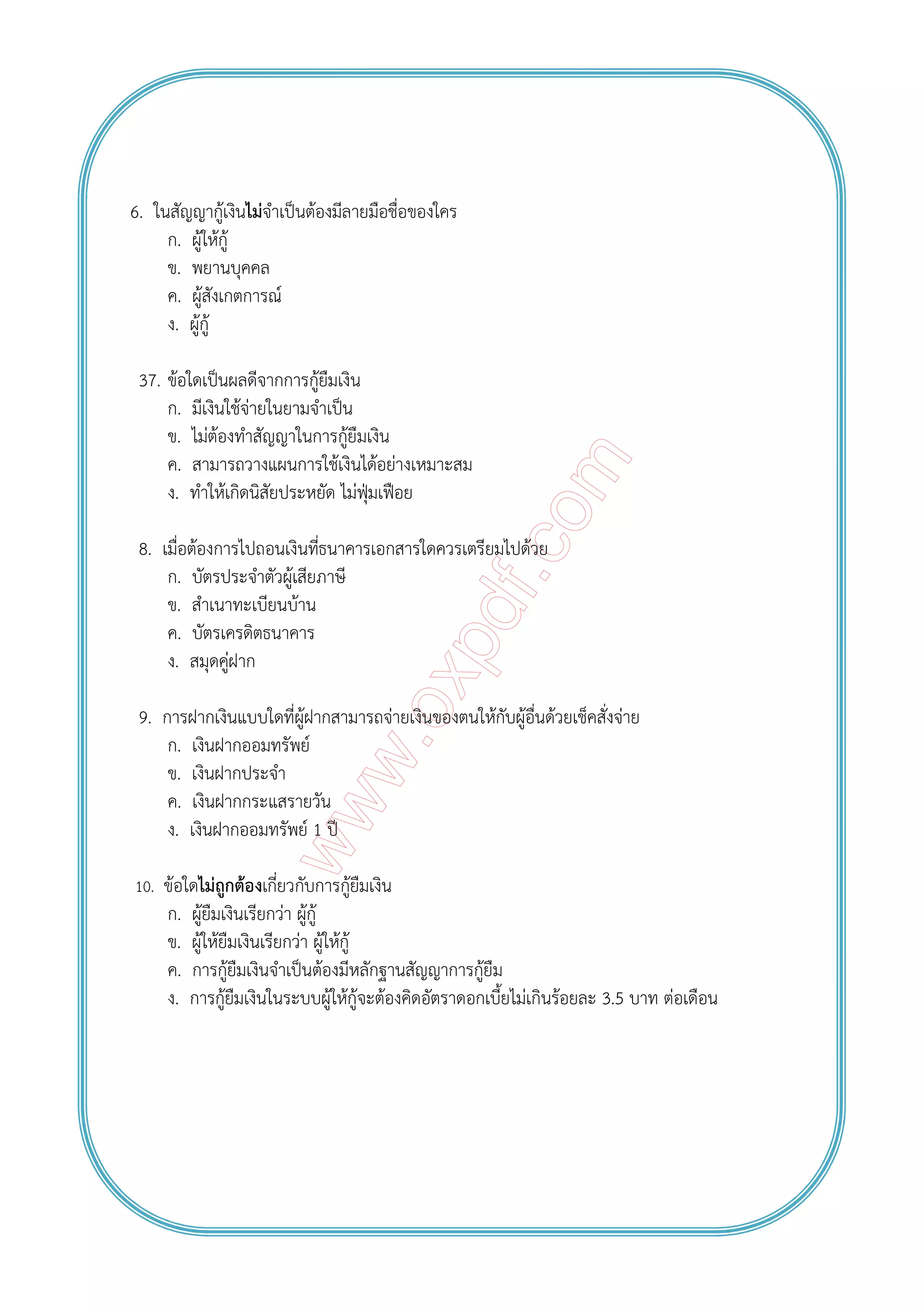 6. ในสัญญากู้เงินไม่จําเป็นต้องมีลายมือชื่อของใคร
ก. ผู้ให้กู้
ข. พยานบุคคล
ค. ผู้สังเกตการณ์
ง. ผู้กู้
37. ข้อใดเป็นผลดีจากการกู้ยืมเงิน
ก. มีเงินใช้จ่ายในยามจําเป็น
ข. ไม่ต้องทําสัญญาในการกู้ยืมเงิน
ค. สามารถวางแผนการใช้เงินได้อย่างเหมาะสม
ง. ทําให้เกิดนิสัยประหยัด ไม่ฟุ่มเฟือย
8. เมื่อต้องการไปถอนเงินที่ธนาคารเอกสารใดควรเตรียมไปด้วย
ก. บัตรประจําตัวผู้เสียภาษี
ข. สําเนาทะเบียนบ้าน
ค. บัตรเครดิตธนาคาร
ง. สมุดคู่ฝาก
9. การฝากเงินแบบใดที่ผู้ฝากสามารถจ่ายเงินของตนให้กับผู้อื่นด้วยเช็คสั่งจ่าย
ก. เงินฝากออมทรัพย์
ข. เงินฝากประจํา
ค. เงินฝากกระแสรายวัน
ง. เงินฝากออมทรัพย์ 1 ปี
10. ข้อใดไม่ถูกต้องเกี่ยวกับการกู้ยืมเงิน
ก. ผู้ยืมเงินเรียกว่า ผู้กู้
ข. ผู้ให้ยืมเงินเรียกว่า ผู้ให้กู้
ค. การกู้ยืมเงินจําเป็นต้องมีหลักฐานสัญญาการกู้ยืม
ง. การกู้ยืมเงินในระบบผู้ให้กู้จะต้องคิดอัตราดอกเบี้ยไม่เกินร้อยละ 3.5 บาท ต่อเดือน
 