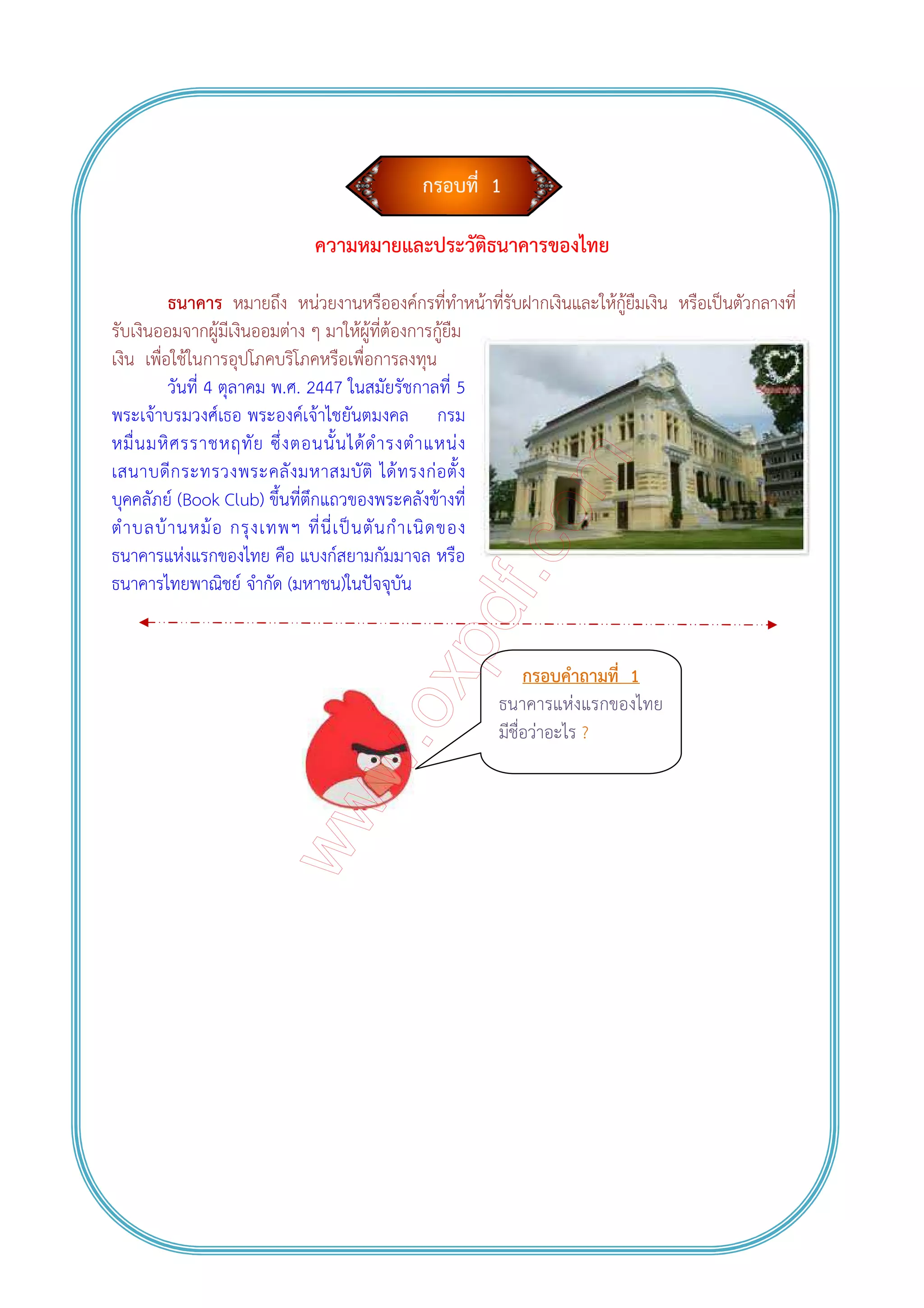 กรอบที่ 1
ความหมายและประวัติธนาคารของไทย
ธนาคาร หมายถึง หน่วยงานหรือองค์กรที่ทําหน้าที่รับฝากเงินและให้กู้ยืมเงิน หรือเป็นตัวกลางที่
รับเงินออมจากผู้มีเงินออมต่าง ๆ มาให้ผู้ที่ต้องการกู้ยืม
เงิน เพื่อใช้ในการอุปโภคบริโภคหรือเพื่อการลงทุน
วันที่ 4 ตุลาคม พ.ศ. 2447 ในสมัยรัชกาลที่ 5
พระเจ้าบรมวงศ์เธอ พระองค์เจ้าไชยันตมงคล กรม
หมื่นมหิศรราชหฤทัย ซึ่งตอนนั้นได้ดํารงตําแหน่ง
เสนาบดีกระทรวงพระคลังมหาสมบัติ ได้ทรงก่อตั้ง
บุคคลัภย์ (Book Club) ขึ้นที่ตึกแถวของพระคลังข้างที่
ตําบลบ้านหม้อ กรุงเทพฯ ที่นี่เป็นตันกําเนิดของ
ธนาคารแห่งแรกของไทย คือ แบงก์สยามกัมมาจล หรือ
ธนาคารไทยพาณิชย์ จํากัด (มหาชน)ในปัจจุบัน
กรอบคําถามที่ 1
ธนาคารแห่งแรกของไทย
มีชื่อว่าอะไร ?
 