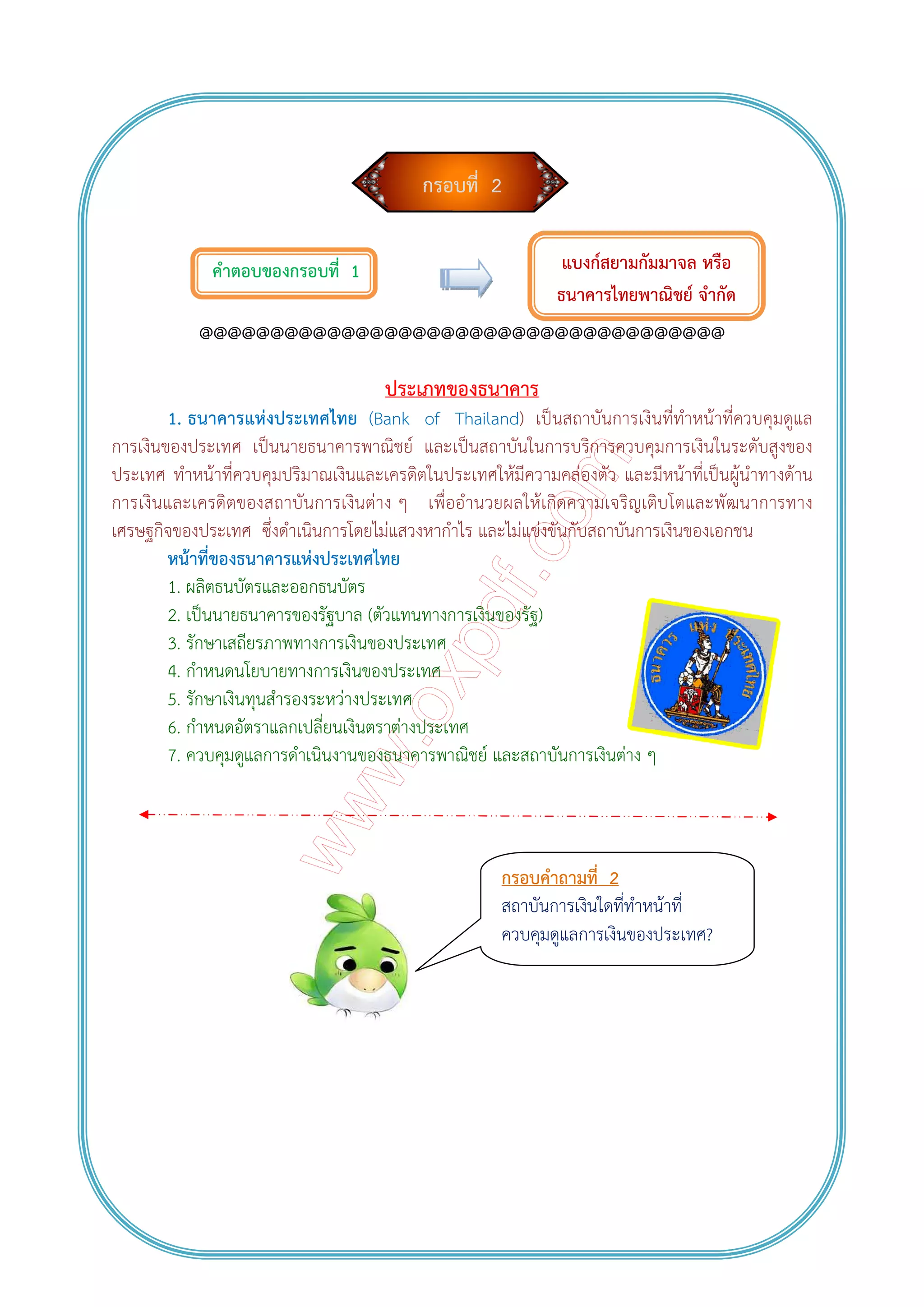 กรอบที่ 2
คําตอบของกรอบที่ 1
@@@@@@@@@@@@@@@@@@@@@@@@@@@@@@@@@@@@@
ประเภทของธนาคาร
1. ธนาคารแห่งประเทศไทย (Bank of Thailand) เป็นสถาบันการเงินที่ทําหน้าที่ควบคุมดูแล
การเงินของประเทศ เป็นนายธนาคารพาณิชย์ และเป็นสถาบันในการบริการควบคุมการเงินในระดับสูงของ
ประเทศ ทําหน้าที่ควบคุมปริมาณเงินและเครดิตในประเทศให้มีความคล่องตัว และมีหน้าที่เป็นผู้นําทางด้าน
การเงินและเครดิตของสถาบันการเงินต่าง ๆ เพื่ออํานวยผลให้เกิดความเจริญเติบโตและพัฒนาการทาง
เศรษฐกิจของประเทศ ซึ่งดําเนินการโดยไม่แสวงหากําไร และไม่แข่งขันกับสถาบันการเงินของเอกชน
หน้าที่ของธนาคารแห่งประเทศไทย
1. ผลิตธนบัตรและออกธนบัตร
2. เป็นนายธนาคารของรัฐบาล (ตัวแทนทางการเงินของรัฐ)
3. รักษาเสถียรภาพทางการเงินของประเทศ
4. กําหนดนโยบายทางการเงินของประเทศ
5. รักษาเงินทุนสํารองระหว่างประเทศ
6. กําหนดอัตราแลกเปลี่ยนเงินตราต่างประเทศ
7. ควบคุมดูแลการดําเนินงานของธนาคารพาณิชย์ และสถาบันการเงินต่าง ๆ
แบงก์สยามกัมมาจล หรือ
ธนาคารไทยพาณิชย์ จํากัด
กรอบคําถามที่ 2
สถาบันการเงินใดที่ทําหน้าที่
ควบคุมดูแลการเงินของประเทศ?
 