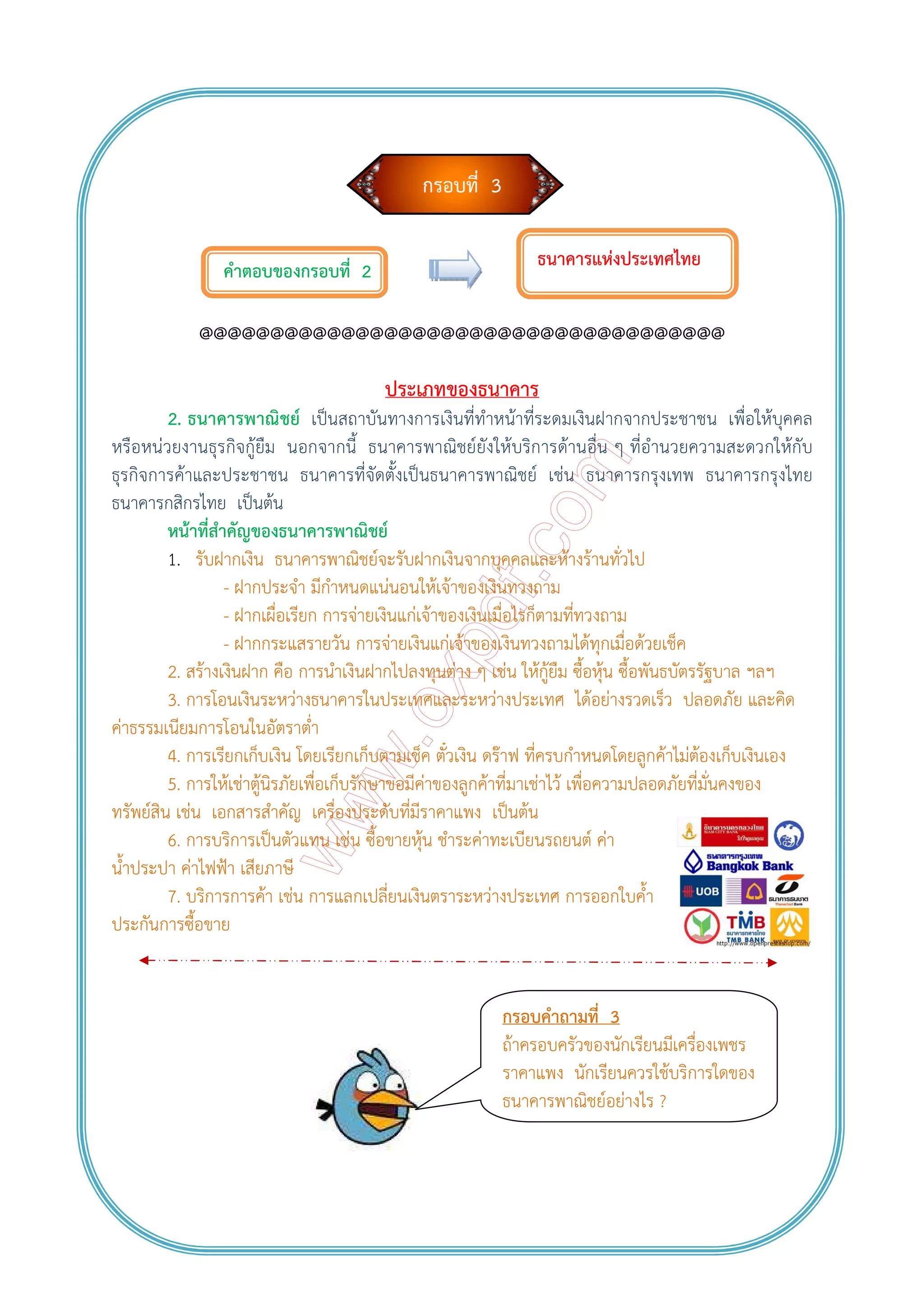 กรอบที่ 3
คําตอบของกรอบที่ 2
@@@@@@@@@@@@@@@@@@@@@@@@@@@@@@@@@@@@@
ประเภทของธนาคาร
2. ธนาคารพาณิชย์ เป็นสถาบันทางการเงินที่ทําหน้าที่ระดมเงินฝากจากประชาชน เพื่อให้บุคคล
หรือหน่วยงานธุรกิจกู้ยืม นอกจากนี้ ธนาคารพาณิชย์ยังให้บริการด้านอื่น ๆ ที่อํานวยความสะดวกให้กับ
ธุรกิจการค้าและประชาชน ธนาคารที่จัดตั้งเป็นธนาคารพาณิชย์ เช่น ธนาคารกรุงเทพ ธนาคารกรุงไทย
ธนาคารกสิกรไทย เป็นต้น
หน้าที่สําคัญของธนาคารพาณิชย์
1. รับฝากเงิน ธนาคารพาณิชย์จะรับฝากเงินจากบุคคลและห้างร้านทั่วไป
- ฝากประจํา มีกําหนดแน่นอนให้เจ้าของเงินทวงถาม
- ฝากเผื่อเรียก การจ่ายเงินแก่เจ้าของเงินเมื่อไรก็ตามที่ทวงถาม
- ฝากกระแสรายวัน การจ่ายเงินแก่เจ้าของเงินทวงถามได้ทุกเมื่อด้วยเช็ค
2. สร้างเงินฝาก คือ การนําเงินฝากไปลงทุนต่าง ๆ เช่น ให้กู้ยืม ซื้อหุ้น ซื้อพันธบัตรรัฐบาล ฯลฯ
3. การโอนเงินระหว่างธนาคารในประเทศและระหว่างประเทศ ได้อย่างรวดเร็ว ปลอดภัย และคิด
ค่าธรรมเนียมการโอนในอัตราต่ํา
4. การเรียกเก็บเงิน โดยเรียกเก็บตามเช็ค ตั๋วเงิน ดร๊าฟ ที่ครบกําหนดโดยลูกค้าไม่ต้องเก็บเงินเอง
5. การให้เช่าตู้นิรภัยเพื่อเก็บรักษาขอมีค่าของลูกค้าที่มาเช่าไว้ เพื่อความปลอดภัยที่มั่นคงของ
ทรัพย์สิน เช่น เอกสารสําคัญ เครื่องประดับที่มีราคาแพง เป็นต้น
6. การบริการเป็นตัวแทน เช่น ซื้อขายหุ้น ชําระค่าทะเบียนรถยนต์ ค่า
น้ําประปา ค่าไฟฟ้า เสียภาษี
7. บริการการค้า เช่น การแลกเปลี่ยนเงินตราระหว่างประเทศ การออกใบค้ํา
ประกันการซื้อขาย
ธนาคารแห่งประเทศไทย
กรอบคําถามที่ 3
ถ้าครอบครัวของนักเรียนมีเครื่องเพชร
ราคาแพง นักเรียนควรใช้บริการใดของ
ธนาคารพาณิชย์อย่างไร ?
 