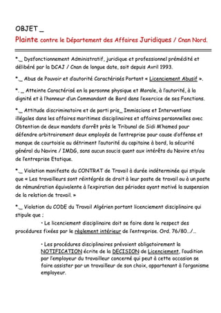 OOBBJJEETT __
PPllaaiinnttee ccoonnttrree llee DDééppaarrtteemmeenntt ddeess AAffffaaiirreess JJuurriiddiiqquueess // CCnnaann NNoorrdd..
**..__ DDyyssffoonnccttiioonnnneemmeenntt AAddmmiinniissttrraattiiff,, jjuurriiddiiqquuee eett pprrooffeessssiioonnnneell pprréémmééddiittéé eett
ddéélliibbéérréé ppaarr llaa DDCCAAJJ // CCnnaann ddee lloonngguuee ddaattee,, ssooiitt ddeeppuuiiss AAvvrriill 11999933..
**..__ AAbbuuss ddee PPoouuvvooiirr eett dd’’aauuttoorriittéé CCaarraaccttéérriissééss PPoorrttaanntt «« LLiicceenncciieemmeenntt AAbbuussiiff »»..
**.. __ AAtttteeiinnttee CCaarraaccttéérriisséé eenn llaa ppeerrssoonnnnee pphhyyssiiqquuee eett MMoorraallee,, àà ll’’aauuttoorriittéé,, àà llaa
ddiiggnniittéé eett àà ll’’hhoonnnneeuurr dd’’uunn CCoommmmaannddaanntt ddee BBoorrdd ddaannss ll’’eexxeerrcciiccee ddee sseess FFoonnccttiioonnss..
**..__ AAttttiittuuddee ddiissccrriimmiinnaattooiirree eett ddee ppaarrttii pprriiss__ IImmmmiisscciioonnss eett IInntteerrvveennttiioonnss
iillllééggaalleess ddaannss lleess aaffffaaiirreess mmaarriittiimmeess ddiisscciipplliinnaaiirreess eett aaffffaaiirreess ppeerrssoonnnneelllleess aavveecc
OObbtteennttiioonn ddee ddeeuuxx mmaannddaattss dd’’aarrrrêêtt pprrèèss llee TTrriibbuunnaall ddee SSiiddii MM’’hhaammeedd ppoouurr
ddééffeennddrree aarrbbiittrraaiirreemmeenntt ddeeuuxx eemmppllooyyééss ddee ll’’eennttrreepprriissee ppoouurr ccaauussee dd’’ooffffeennssee eett
mmaannqquuee ddee ccoouurrttooiissiiee aauu ddééttrriimmeenntt ll’’aauuttoorriittéé dduu ccaappiittaaiinnee àà bboorrdd,, llaa ssééccuurriittéé
ggéénnéérraall dduu NNaavviirree // IIMMDDGG,, ssaannss aauuccuunn ssoouucciiss qquuaanntt aauuxx iinnttéérrêêttss dduu NNaavviirree eett//oouu
ddee ll’’eennttrreepprriissee EEttaattiiqquuee..
**..__ VViioollaattiioonn mmaanniiffeessttee dduu CCOONNTTRRAATT ddee TTrraavvaaiill àà dduurrééee iinnddéétteerrmmiinnééee qquuii ssttiippuullee
qquuee «« LLeess ttrraavvaaiilllleeuurrss ssoonntt rrééiinnttééggrrééss ddee ddrrooiitt àà lleeuurr ppoossttee ddee ttrraavvaaiill oouu àà uunn ppoossttee
ddee rréémmuunnéérraattiioonn ééqquuiivvaalleennttee àà ll’’eexxppiirraattiioonn ddeess ppéérriiooddeess aayyaanntt mmoottiivvéé llaa ssuussppeennssiioonn
ddee llaa rreellaattiioonn ddee ttrraavvaaiill.. »»
**..__ VViioollaattiioonn dduu CCOODDEE dduu TTrraavvaaiill AAllggéérriieenn ppoorrttaanntt lliicceenncciieemmeenntt ddiisscciipplliinnaaiirree qquuii
ssttiippuullee qquuee ;;
•• LLee lliicceenncciieemmeenntt ddiisscciipplliinnaaiirree ddooiitt ssee ffaaiirree ddaannss llee rreessppeecctt ddeess
pprrooccéédduurreess ffiixxééeess ppaarr llee rrèègglleemmeenntt iinnttéérriieeuurr ddee ll’’eennttrreepprriissee.. OOrrdd.. 7766//8800……//……
•• LLeess pprrooccéédduurreess ddiisscciipplliinnaaiirreess pprréévvooiieenntt oobblliiggaattooiirreemmeenntt llaa
NNOOTTIIFFIICCAATTIIOONN ééccrriittee ddee llaa DDEECCIISSIIOONN ddee LLiicceenncciieemmeenntt,, ll’’aauuddiittiioonn
ppaarr ll’’eemmppllooyyeeuurr dduu ttrraavvaaiilllleeuurr ccoonncceerrnnéé qquuii ppeeuutt àà cceettttee ooccccaassiioonn ssee
ffaaiirree aassssiisstteerr ppaarr uunn ttrraavvaaiilllleeuurr ddee ssoonn cchhooiixx,, aappppaarrtteennaanntt àà ll’’oorrggaanniissmmee
eemmppllooyyeeuurr..
 