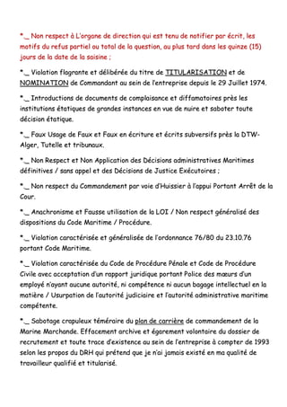 **..__ NNoonn rreessppeecctt àà LL’’oorrggaannee ddee ddiirreeccttiioonn qquuii eesstt tteennuu ddee nnoottiiffiieerr ppaarr ééccrriitt,, lleess
mmoottiiffss dduu rreeffuuss ppaarrttiieell oouu ttoottaall ddee llaa qquueessttiioonn,, aauu pplluuss ttaarrdd ddaannss lleess qquuiinnzzee ((1155))
jjoouurrss ddee llaa ddaattee ddee llaa ssaaiissiinnee ;;
**..__ VViioollaattiioonn ffllaaggrraannttee eett ddéélliibbéérrééee dduu ttiittrree ddee TTIITTUULLAARRIISSAATTIIOONN eett ddee
NNOOMMIINNAATTIIOONN ddee CCoommmmaannddaanntt aauu sseeiinn ddee ll’’eennttrreepprriissee ddeeppuuiiss llee 2299 JJuuiilllleett 11997744..
**..__ IInnttrroodduuccttiioonnss ddee ddooccuummeennttss ddee ccoommppllaaiissaannccee eett ddiiffffaammaattooiirreess pprrèèss lleess
iinnssttiittuuttiioonnss ééttaattiiqquueess ddee ggrraannddeess iinnssttaanncceess eenn vvuuee ddee nnuuiirree eett ssaabbootteerr ttoouuttee
ddéécciissiioonn ééttaattiiqquuee..
**..__ FFaauuxx UUssaaggee ddee FFaauuxx eett FFaauuxx eenn ééccrriittuurree eett ééccrriittss ssuubbvveerrssiiffss pprrèèss llaa DDTTWW--
AAllggeerr,, TTuutteellllee eett ttrriibbuunnaauuxx..
**..__ NNoonn RReessppeecctt eett NNoonn AApppplliiccaattiioonn ddeess DDéécciissiioonnss aaddmmiinniissttrraattiivveess MMaarriittiimmeess
ddééffiinniittiivveess // ssaannss aappppeell eett ddeess DDéécciissiioonnss ddee JJuussttiiccee EExxééccuuttooiirreess ;;
**..__ NNoonn rreessppeecctt dduu CCoommmmaannddeemmeenntt ppaarr vvooiiee dd’’HHuuiissssiieerr àà ll’’aappppuuii PPoorrttaanntt AArrrrêêtt ddee llaa
CCoouurr..
**..__ AAnnaacchhrroonniissmmee eett FFaauussssee uuttiilliissaattiioonn ddee llaa LLOOII // NNoonn rreessppeecctt ggéénnéérraalliisséé ddeess
ddiissppoossiittiioonnss dduu CCooddee MMaarriittiimmee // PPrrooccéédduurree..
**..__ VViioollaattiioonn ccaarraaccttéérriissééee eett ggéénnéérraalliissééee ddee ll’’oorrddoonnnnaannccee 7766//8800 dduu 2233..1100..7766
ppoorrttaanntt CCooddee MMaarriittiimmee..
**..__ VViioollaattiioonn ccaarraaccttéérriissééee dduu CCooddee ddee PPrrooccéédduurree PPéénnaallee eett CCooddee ddee PPrrooccéédduurree
CCiivviillee aavveecc aacccceeppttaattiioonn dd’’uunn rraappppoorrtt jjuurriiddiiqquuee ppoorrttaanntt PPoolliiccee ddeess mmœœuurrss dd’’uunn
eemmppllooyyéé nn’’aayyaanntt aauuccuunnee aauuttoorriittéé,, nnii ccoommppéétteennccee nnii aauuccuunn bbaaggaaggee iinntteelllleeccttuueell eenn llaa
mmaattiièèrree // UUssuurrppaattiioonn ddee ll’’aauuttoorriittéé jjuuddiicciiaaiirree eett ll’’aauuttoorriittéé aaddmmiinniissttrraattiivvee mmaarriittiimmee
ccoommppéétteennttee..
**..__ SSaabboottaaggee ccrraappuulleeuuxx ttéémméérraaiirree dduu ppllaann ddee ccaarrrriièèrree ddee ccoommmmaannddeemmeenntt ddee llaa
MMaarriinnee MMaarrcchhaannddee.. EEffffaacceemmeenntt aarrcchhiivvee eett ééggaarreemmeenntt vvoolloonnttaaiirree dduu ddoossssiieerr ddee
rreeccrruutteemmeenntt eett ttoouuttee ttrraaccee dd’’eexxiisstteennccee aauu sseeiinn ddee ll’’eennttrreepprriissee àà ccoommpptteerr ddee 11999933
sseelloonn lleess pprrooppooss dduu DDRRHH qquuii pprréétteenndd qquuee jjee nn’’aaii jjaammaaiiss eexxiissttéé eenn mmaa qquuaalliittéé ddee
ttrraavvaaiilllleeuurr qquuaalliiffiiéé eett ttiittuullaarriisséé..
 