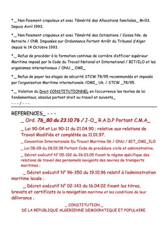 **..__ NNoonn PPaaiieemmeenntt ccrraappuulleeuuxx eett aavveecc TTéémméérriittéé ddeess AAllllooccaattiioonnss ffaammiilliiaalleess__ MM++0033..
DDeeppuuiiss AAvvrriill 11999933..
**..__ NNoonn PPaaiieemmeenntt ccrraappuulleeuuxx eett aavveecc TTéémméérriittéé ddeess CCoottiissaattiioonnss // CCaaiissssee NNllee.. ddee
RReettrraaiittee // CCNNRR.. IImmppoossééeess ssuurr OOrrddoonnnnaannccee PPoorrttaanntt AArrrrêêtt dduu TTrriibbuunnaall dd’’AAllggeerr
ddeeppuuiiss llee 1144 OOccttoobbrree 11999933..
**..__ RReeffuuss ddee pprrooccééddeerr àà llaa ffoorrmmaattiioonn ccoonnttiinnuuee ddee ccaarrrriièèrree dd’’ooffffiicciieerr ssuuppéérriieeuurr
MMaarriittiimmee iimmppoosséé ppaarr llee CCooddee dduu TTrraavvaaiill NNaattiioonnaall eett IInntteerrnnaattiioonnaall // BBIITT//IILLOO eett lleess
oorrggaanniissmmeess iinntteerrnnaattiioonnaauuxx // OONNUU __ OOMMII__
**..__ RReeffuuss ddee ppaayyeerr lleess ssttaaggeess ddee ssééccuurriittéé SSTTCCWW 7788//9955 rreeccoommmmaannddééss eett iimmppoossééss
ppaarr ll’’oorrggaanniissaattiioonn MMaarriittiimmee iinntteerrnnaattiioonnaallee //OOMMII__ UUkk.. // SSTTCCWW __7788//9955..
**..__ VViioollaattiioonn dduu DDrrooiitt CCOONNSSTTIITTUUTTIIOONNNNEELL eenn ll’’ooccccuurrrreennccee lleess tteexxtteess ddee llooii
ffoonnddaammeennttaauuxx,, aabbssoolluuss ppoorrttaanntt ddrrooiitt aauu ttrraavvaaiill eett ssuuiivvaannttss__
-- -- -- // -- -- --
RREEFFEERREENNCCEESS__ -- -- --
__ OOrrdd.. 7766__8800 dduu 2233..1100..7766 // JJ--OO__ RR..AA..DD..PP PPoorrttaanntt CC..MM..AA__
__ LLooii 9900--0044 eett LLooii 9900--1111 dduu 2211..0044..9900 ;; rreellaattiivvee aauuxx rreellaattiioonnss ddee
TTrraavvaaiill MMooddiiffiiééee eett ccoommppllééttééee aauu 1111..0011..9977..
__ CCoonnvveennttiioonn IInntteerrnnaattiioonnaallee DDuu TTrraavvaaiill MMaarriittiimmee 0066 // OONNUU // BBIITT__OOMMII__IILLOO
__ LLooii 0088--0099 dduu 2288..0022..0088 PPoorrttaanntt CCooddee ddee pprrooccéédduurree cciivviillee eett aaddmmiinniissttrraattiivvee..
__ DDééccrreett eexxééccuuttiiff NN°° 0055--110022 dduu 2266..0033..0055 ffiixxaanntt llee rrééggiimmee ssppéécciiffiiqquuee ddeess
rreellaattiioonnss ddee ttrraavvaaiill ddeess ppeerrssoonnnneellss nnaavviiggaannttss ddeess nnaavviirreess ddee ttrraannssppoorrttss
mmaarriittiimmeess ;;
__ DDééccrreett eexxééccuuttiiff NN°° 9966--335500 dduu 1199..1100..9966 rreellaattiiff àà ll’’aaddmmiinniissttrraattiioonn
mmaarriittiimmee llooccaallee ;;
__ DDééccrreett eexxééccuuttiiff NN°° 0022--114433 dduu 1166..0044..0022 ffiixxaanntt lleess ttiittrreess,,
bbrreevveettss eett cceerrttiiffiiccaattss ddee llaa nnaavviiggaattiioonn mmaarriittiimmee eett lleess ccoonnddiittiioonnss ddee lleeuurr
ddéélliivvrraannccee ;;
__ CCOONNSSTTIITTUUTTIIOONN __
DDEE LLAA RREEPPUUBBLLIIQQUUEE AALLGGEERRIIEENNNNEE DDEEMMOOCCRRAATTIIQQUUEE EETT PPOOPPUULLAAIIRREE..
 