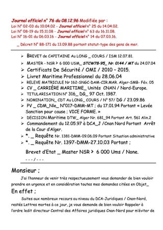 JJoouurrnnaall ooffffiicciieell nn°° 7766 dduu 0088..1122..9966 MMooddiiffiiééee ppaarr ::
LLooii NN°° 0022--0033 dduu 1100..0044..0022 -- JJoouurrnnaall ooffffiicciieell nn°° 2255 dduu 1144..0044..0022..
LLooii NN°° 0088--1199 dduu 1155..1111..0088 -- JJoouurrnnaall ooffffiicciieell nn°° 6633 dduu 1166..1111..0088..
LLooii NN°° 1166--0011 dduu 0066..0033..1166 -- JJoouurrnnaall ooffffiicciieell nn°° 1144 dduu 0077..0033..1166..
__ DDééccrreett NN°° 8888--117711 dduu 1133..0099..8888 ppoorrttaanntt ssttaattuutt--ttyyppee ddeess ggeennss ddee mmeerr..
 BBRREEVVEETT ddee CCAAPPIITTAAIINNEE AAuu LLOONNGG __ CCOOUURRSS // IISSMM 1122..0077..8811..
 MMAASSTTEERR -- NNSSRR >> 66 000000 UUSSMM__ SSTTCCWW7788--9955__ NNrr.. 00114444 // MMTT dduu 2244..0077..0044
 CCeerrttiiffiiccaattss DDee SSééccuurriittéé // OOMMII // 22001100 –– 22001155..
 LLiivvrreett MMaarriittiimmee PPrrooffeessssiioonnnneell dduu 2288..0066..0044
 RREELLEEVVEE MMAATTRRIICCUULLEE NNrr 116622--SSNNGGCC--DDAAMM--CCIIRR..MMAARR.. AAllggeerr--SSMMBB-- FFéévv.. 0055
 CCVV __ CCAARRRRIIÈÈRREE MMAARRIITTIIMMEE__ UUnniittééss CCNNAANN // NNoorrdd--EEuurrooppee..
 TTIITTUULLAARRIISSAATTIIOONN NN°° 331166__ DDGG__ 9977 OOcctt.. 11998877..
 NNOOMMIINNAATTIIOONN__ CCDDTT AAuu LLOONNGG__ CCOOUURRSS // NN°° 5577// DDGG // 2233..0099..8866
 PPVV __ CCDDMM__NNllee__ NN°°001177––DDMMMM––MMTT ;; dduu 1177..0011..9944 PPoorrttaanntt «« LLeevvééee
SSaannccttiioonn ppoouurr ccaauussee ;; VVIICCEE FFOORRMMEE.. »»
 DDEECCIISSIIOONN MMaarriittiimmee DDTTWW__ AAllggeerr NNrr.. 668811__9944 PPoorrttaanntt AArrtt.. 556611 AAlliinn..22
 CCoommmmaannddeemmeenntt dduu 1122..0055..9977 àà DDCCAA__JJ //CCnnaann NNoorrdd PPoorrttaanntt AArrrrêêtt
ddee llaa CCoouurr dd’’AAllggeerr..
 **.. __ RReeqquuêêttee NNrr.. 11338811--DDMMMM--0099..0066..0099 PPoorrttaanntt SSiittuuaattiioonn aaddmmiinniissttrraattiivvee
 **.. __ RReeqquuêêttee NNrr.. 11339977--DDMMMM--2277..1100..0033 PPoorrttaanntt ;;
BBrreevveett dd’’EEttaatt __ MMaasstteerr NNSSRR >> 66 000000 UUmmss // NNoonnee..
-- -- -- // -- -- --
MMoonnssiieeuurr ;;
JJ’’aaii ll’’hhoonnnneeuurr ddee vveenniirr ttrrèèss rreessppeeccttuueeuusseemmeenntt vvoouuss ddeemmaannddeerr ddee bbiieenn vvoouullooiirr
pprreennddrree eenn uurrggeennccee eett eenn ccoonnssiiddéérraattiioonn ttoouutteess mmeess ddeemmaannddeess cciittééeess eenn OObbjjeett__
EEnn eeffffeett ;;
SSuuiitteess aauuxx nnoommbbrreeuuxx rreeccoouurrss aauu nniivveeaauu dduu DDCCAA--JJuurriiddiiqquueess // CCnnaann––NNoorrdd,,
rreessttééss LLeettttrreess mmoorrtteess àà ccee jjoouurr,, jjee vvoouuss ddeemmaannddee ddee bbiieenn vvoouullooiirr RRaappppeelleerr àà
ll’’oorrddrree lleeddiitt ddiirreecctteeuurr CCeennttrraall ddeess AAffffaaiirreess jjuurriiddiiqquueess CCnnaann--NNoorrdd ppoouurr mm’’éévviitteerr ddee
 