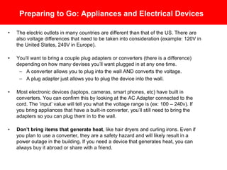 Preparing to Go: Appliances and Electrical Devices
• The electric outlets in many countries are different than in the U.S. There are also
voltage differences that need to be taken into consideration (example: 120V in the
U.S., 240V in Europe).
• You’ll want to bring a couple plug adapters and converters (there is a difference)
depending on how many devises you’ll want plugged in at any one time.
– A converter allows you to plug into the wall AND converts the voltage.
– A plug adapter just allows you to plug the device into the wall.
• Most electronic devices (laptops, cameras, smart phones, etc) have built in voltage
converters. You can confirm this by looking at the AC Adapter connected to the
cord. The “input” value will tell you what the voltage range is (ex: 100 – 240v). If
you bring appliances that have a built-in converter, you’ll still need to bring the
adapters so you can plug them in to the wall.
• Don’t bring items that generate heat, like hair dryers and curling irons. Even if
you plan to use a converter, they are a safety hazard and will likely result in a
power outage in the building, and will damage the item so that it will not work
properly (or at all!) when you try to use it again in the U.S. If you need a device that
generates heat, you can always buy it abroad or share with a friend.
 