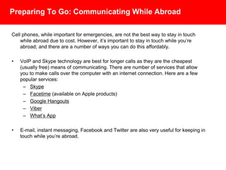 Preparing To Go: Communicating While Abroad
Cell phones, while important for emergencies, are not the best way to stay in touch
while abroad due to cost. However, it’s important to stay in touch while you’re abroad;
and there are a number of ways you can do this affordably.
• VoIP and Skype technology are best for longer calls as they are the cheapest
(usually free) means of communicating. There are number of services that allow
you to make calls over the computer with an internet connection. Here are a few
popular services:
– Skype
– Facetime (available on Apple products)
– Google Hangouts
– Viber
– What’s App
• E-mail, instant messaging, Facebook and Twitter are also very useful for keeping in
touch while you’re abroad.
 