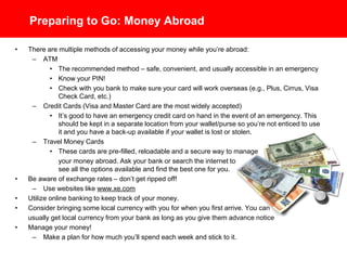 Preparing to Go: Money Abroad
• There are multiple methods of accessing your money while you’re abroad:
– ATM
• The recommended method – safe, convenient, and usually accessible in an emergency
• Know your PIN! Most ATM machines abroad require a 4 digit PIN
• Check with you bank to make sure your card will work overseas (e.g., Plus, Cirrus, Visa
Check Card, etc.)
– Credit Cards (Visa and Master Card are the most widely accepted)
• It’s good to have an emergency credit card on hand in the event of an emergency. This
should be kept in a separate location from your wallet/purse so you’re not enticed to use
it and you have a back-up available if your wallet is lost or stolen.
– Travel Money Cards
• These cards are pre-filled, reloadable and a secure way to manage
your money abroad. Ask your bank or search the internet to
see all the options available and find the best one for you.
• Be aware of exchange rates – don’t get ripped off!
– Use websites like www.xe.com
• Utilize online banking to keep track of your money.
• Consider bringing some local currency with you for when you first arrive. You can
usually get local currency from your bank as long as you give them advance notice.
• Manage your money!
– Make a plan for how much you’ll spend each week and stick to it.
 