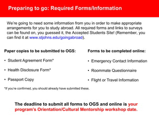 Preparing to go: Required Forms/Information
We’re going to need some information from you in order to make appropriate
arrangements for you to study abroad. All required forms and links to surveys
can be found on, you guessed it, the Accepted Students Site! (Remember,
you can find it at www.stjohns.edu/goingabroad).
Paper copies to be submitted to OGS:
• Student Agreement Form*
• Health Disclosure Form*
• Passport Copy
*If you’re confirmed, you should already have submitted these.
Forms to be completed online:
• Emergency Contact Information
• Roommate Questionnaire
• Flight or Travel Information
• Passport Information Form
The deadline to submit all forms to OGS and online is your
program’s Orientation/Cultural Mentorship workshop date.
 