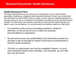 Required Documents: Health Disclosure
• It is important to tell the Office of Global Studies about any pre-existing
conditions, medical or otherwise, so that we can be sure to make any
necessary accommodations or preparations.
• We will work to ensure the confidentiality of the information provided, but
will share it with on-site staff as needed so that they are well-prepared to
meet the needs of students.
• The Health Disclosure Form is a requirement, and must be
completed; however, it is up to each individual to decide what to
disclose. Just remember, we can’t help if we don’t know.
Health Disclosure Form
The health disclosure form is our only source of information on your medical history,
prescription medications, allergies & other important information. Even if you’ve submitted
this information to another office at St. John’s University, the Office of Global Studies can’t
access it. Although disclosure is voluntary and up to you as a participant, we strongly
encourage you to be as forthcoming as possible. The information you disclose could help us
to get you the medical attention you need in case of an emergency, or to accommodate any
particular needs you might have while studying abroad.
 