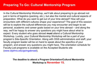 Preparing To Go: Cultural Mentorship Program
In the Cultural Mentorship Workshop, we’ll talk about preparing to go abroad not
just in terms of logistics (packing, etc.), but also the mental and cultural aspects of
preparation. What do you want to get out of your time studying abroad? How will
your encounters with different cultures shape your experience? The goal of this
session will be to explore the cultural differences you may encounter and begin to
set personal, academic and career goals based on your time studying abroad –
and along the way, we’ll be happy to answer any questions you might have about
what to expect. Every student who goes abroad must attend a Cultural
Mentorship Workshop. Luckily, your Cultural Mentorship Workshop will be a part
of your program’s Site-Specific Orientation. Along with OGS administrators and
staff, your faculty program leader will be on hand to speak about the specifics of
your program, and answer any questions you might have.
The orientation schedule for Faculty-Led programs is available on the
Accepted Students Site (www.stjohns.edu/goingabroad).
 