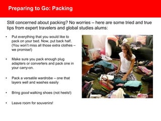 Preparing to Go: Packing
• Put everything that you would like to
pack on your bed. Now, put back half.
(You won’t miss all those extra clothes –
we promise!)
• Make sure you pack enough plug
adapters or converters and pack one
of each in your carry-on.
• Pack a versatile wardrobe – one that
layers well and washes easily
• Bring good walking shoes (not heels!)
• Leave room for souvenirs!
Still concerned about packing? No worries – here are some tried and true
tips from expert travelers and global studies alums:
 