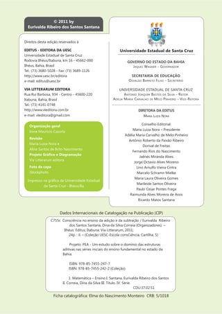 © 2011 by
  Eurivalda Ribeiro dos Santos Santana


Direitos desta edição reservados à

EDITUS - EDITORA DA UESC                                    Universidade Estadual de Santa Cruz
Universidade Estadual de Santa Cruz
Rodovia Ilhéus/Itabuna, km 16 - 45662-000                         GOVERNO DO ESTADO DA BAHIA
Ilhéus, Bahia, Brasil                                               J AQUES W AGNER - G OVERNADOR
Tel.: (73) 3680-5028 - Fax: (73) 3689-1126
http://www.uesc.br/editora                                           SECRETARIA DE EDUCAÇÃO
e-mail: editus@uesc.br                                             O SVALDO B ARRETO F ILHO - S ECRETÁRIO

VIA LITTERARUM EDITORA                                      UNIVERSIDADE ESTADUAL DE SANTA CRUZ
Rua Rui Barbosa, 934 - Centro - 45600-220                       A NTONIO J OAQUIM B ASTOS DA S ILVA - R EITOR
Itabuna, Bahia, Brasil                                  A DÉLIA M ARIA C ARVALHO DE M ELO P INHEIRO - V ICE -R EITORA
Tel.: (73) 4141-0748
http://www.vleditora.com.br                                               DIRETORA DA EDITUS
e-mail: vleditora@gmail.com                                                  MARIA LUIZA NORA

                                                                            Conselho Editorial:
   Organização geral
                                                                     Maria Luiza Nora – Presidente
   Irene Mauricio Cazorla
                                                                Adélia Maria Carvalho de Melo Pinheiro
   Revisão
                                                                  Antônio Roberto da Paixão Ribeiro
   Maria Luiza Nora e
                                                                            Dorival de Freitas
   Aline Santos de Brito Nascimento
                                                                    Fernando Rios do Nascimento
                                                                          Jaênes Miranda Alves
   Via Litterarum editora
                                                                      Jorge Octavio Alves Moreno
   Foto da capa                                                         Lino Arnulfo Vieira Cintra
   iStockphoto                                                          Marcelo Schramn Mielke
                                                                      Maria Laura Oliveira Gomes
                                                                        Marileide Santos Oliveira
            de Santa Cruz - Ilhéus/Ba
                                                                        Paulo Cesar Pontes Fraga
                                                                   Raimunda Alves Moreira de Assis
                                                                         Ricardo Matos Santana


                      Dados Internacionais de Catalogação na Publicação (CIP)
                C755c Consciência no ensino da adição e da subtração / Eurivalda Ribeiro
                           dos Santos Santana, Dina da Silva Correia (Organizadores). –
                       Ilhéus: Editus; Itabuna: Via Litterarum, 2011;
                          24p. : il. – (Coleção UESC-Escola consCiência. Cartilha, 5)

                            Projeto: PEA - Um estudo sobre o domínio das estruturas
                        aditivas nas séries iniciais do ensino fundamental no estado da
                        Bahia

                             ISBN: 978-85-7455-247-7
                            ISBN: 978-85-7455-242-2 (Coleção)

                             1. Matemática – Ensino I. Santana, Eurivalda Ribeiro dos Santos
                        II. Correia, Dina da Silva III. Título. IV. Série.
                                                                           CDU:37.02:51
 