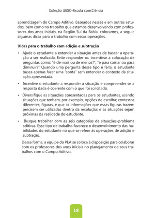 Coleção UESC–Escola consCiência


aprendizagem do Campo Aditivo. Baseados nesses e em outros estu-
dos, bem como no trabalho que estamos desenvolvendo com profes-
sores dos anos iniciais, na Região Sul da Bahia, colocamos, a seguir,
algumas dicas para o trabalho com essas operações.

Dicas para o trabalho com adição e subtração
                                                                   -
   ção a ser realizada. Evite responder ou incentivar a colocação de
   perguntas como: “é de mais ou de menos?”; “é para somar ou para
   diminuir?” Quando uma pergunta desse tipo é feita, o estudante
   busca apenas fazer uma “conta” sem entender o contexto da situ-
   ação apresentada.


   resposta dada é coerente com o que foi solicitado.


   situações que tenham, por exemplo, opções de escolha; contextos

   precisem ser utilizadas dentro da resolução; e as situações sejam
   próximas da realidade do estudante.


   aditivas. Esse tipo de trabalho favorece o desenvolvimento das ha-
   bilidades do estudante no que se refere às operações de adição e
   subtração.
  Dessa forma, a equipe do PEA se coloca à disposição para colaborar
  com os professores dos anos iniciais no planejamento de seus tra-
  balhos com o Campo Aditivo.




                                18
 